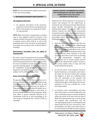 V. SPECIAL CIVIL ACTIONS
299 UNIV ERSITY OF SANTO TOMAS
FACULTY OF CIVIL LAW
NOTE: Fees of commissioners shall be taxed as part
of the costs of proceedings.
RECORDING JUDGMENT AND ITS EFFECT
The Judgment shall state:
1. An adequate description of the particular
property or interest therein expropriated; and
2. Nature of the public use or purpose for which
it is expropriated.
NOTE: When real estate is expropriated, a certified
copy of such judgment shall be recorded in the
registry of deeds of the place in which the property
is situated, and its effect shall be to vest in the
plaintiff the title to the real estate so described for
such public use or purpose. (Sec. 13, Rule 67, ROC, as
amended)
Discretionary Execution; does not apply in
Expropriation
The funds cannot be garnished and its properties,
being government properties, cannot be levied via a
writ of execution pursuant to a final judgment, then
the trial court likewise cannot grant discretionary
execution pending appeal, as it would run afoul of
the established jurisprudence that government
properties are exempt from execution. (NPC v. Heirs
of Rabie, G.R. No. 210218, 17 Aug. 2016)
Power of Guardian in such Proceedings
The guardian or guardian ad litem of a minor or of a
person judicially declared to be incompetent may,
with the approval of the court first had, do and
perform on behalf of his ward any act, matter, or
thing respecting the expropriation for public use or
purpose of property belonging to such minor or
person judicially declared to be incompetent, which
such minor or person judicially declared to be
incompetent could do in such proceedings if he
were of age or competent. (Sec. 14, Rule 67, ROC, as
amended)
Under R.A. No. 10752, whenever it is necessary to
acquire real property for the right-of-way or
location for any national government infrastructure
project through expropriation, the appropriate
implementing agency, through the Office of the
Solicitor General, the Office of the Government
Corporate Counsel, or their deputize government or
private legal counsel, shall initiate the expropriation
proceedings before the proper court under the
following guidelines:
1. Upon the filing of the complaint, and after due
notice to the defendant, the implementing
agency shall immediately pay the owner of the
property the amount equivalent to the sum of
100% of the value of the property based on the
current relevant zonal valuation of the BIR
issued not more than 3 years prior to the filing
of the expropriation complaint, the
replacement cost at current market, and the
value of the improvements and/or structures,
the current market value of crops and trees
located within the property;
2. In case the owner of the property cannot be
found, if unknown, or deceased in cases where
the estate has not been settled, after exerting
due diligence, or there are conflicting claims
over the ownership of the property and
improvements and structures thereon, the
implementing agency shall deposit the amount
equivalent to the sum provided for in the
preceding number;
3. In provinces, cities, municipalities, and other
areas where there is no land classification, the
city or municipal assessor is hereby mandated,
within the period of 60 days from the date of
filing of the expropriation case, to come up with
the required land classification and the
corresponding declaration of real property and
improvement for the area. In provinces, cities,
municipalities and other areas where there is
no zonal valuation, the BIR is hereby mandated
WHEN PLAINTIFF CAN IMMEDIATELY ENTER
INTO POSSESSION OF THE REAL PROPERTY,
IN RELATION TO R.A. NO. 10752
(THE RIGHT-OF-WAY ACT)
 
