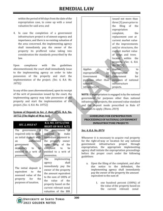 REMEDIAL LAW
300
UNIV ERSITY OF SANTO TOMAS
2023 GOLDEN NOTES
GUIDELINES FOR EXPROPRIATION
PROCEEDINGS OF NATIONAL GOVERNMENT
INFRASTRUCTURE PROJECTS
within the period of 60 days from the date of the
expropriation case, to come up with a zonal
valuation for said area; and
4. In case the completion of a government
infrastructure project is of utmost urgency and
importance, and there is no existing valuation of
the area concerned, the implementing agency
shall immediately pay the owner of the
property its proffered value taking into
consideration the standards prescribed by the
law.
Upon compliance with the guidelines
abovementioned, the court shall immediately issue
to the implementing agency an order to take
possession of the property and start the
implementation of the project. (Sec. 6, R.A. No.
10752)
In any of the cases abovementioned, upon its receipt
of the writ of possession issued by the court, the
implementing agency may take possession of the
property and start the implementation of the
project. (Sec. 6, R.A. No. 10752)
System of Deposit in Sec. 2, Rule 67 vs. R.A. No.
10752 (The Right-of-Way Act)
NOTE: If expropriation is engaged in by the national
government for purposes other than national
infrastructure projects, the assessed value standard
and the deposit mode prescribed in Rule 67
continues to apply. (Riano, 2019)
Sec. 4, R.A. No. 8974
Whenever it is necessary to acquire real property
for the right-of-way or location for any national
government infrastructure project through
expropriation, the appropriate implementing
agency shall initiate the expropriation proceedings
before the proper court under the following
guidelines:
a. Upon the filing of the complaint, and after
due notice to the defendant, the
implementing agency shall immediately
pay the owner of the property the amount
1. one hundred percent (100%) of
the value of the property based on
the current relevant zonal
equivalent to the sum of:
issued not more than
three (3) years prior to
the filing of the
expropriation
complaint, the
replacement cost at
current market value
of the improvements
and/or structures, the
current market value
of crops and trees
located within the
property. (Sec. 6, R.A.
No. 10752)
Applies to
expropriation by
Government for
purposes other than
national
infrastructure.
Applies to
expropriation by
Government for
purposes of national
infrastructure
projects.
SEC. 2, RULE 67
R.A. NO. 10752 (THE
RIGHT-OF-WAY ACT)
The government is The government is
required only to make required to make
an initial deposit with immediate payment to
an authorized the property owner
government upon filing of the
depositary to be complaint to be
entitled to a writ of entitled to a writ of
possession. possession.
The implementing
agency shall
The initial deposit is
equivalent to the
assessed value of the
property for the
purposes of taxation.
immediately pay the
owner of the property
the amount equivalent
to the sum of 100% of
the value of the
property based on the
current relevant zonal
valuation of the BIR
 