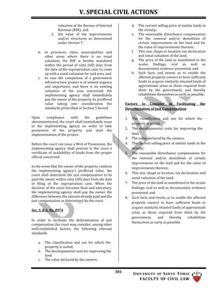 V. SPECIAL CIVIL ACTIONS
301 UNIV ERSITY OF SANTO TOMAS
FACULTY OF CIVIL LAW
valuation of the Bureau of Internal
Revenue (BIR); and
2. the value of the improvements
and/or structures as determined
under Section 7;
b. In provinces, cities, municipalities and
other areas where there is no zonal
valuation, the BIR is hereby mandated
within the period of sixty (60) days from
the date of the expropriation case, to come
up with a zonal valuation for said area; and
c. In case the completion of a government
infrastructure project is of utmost urgency
and importance, and there is no existing
valuation of the area concerned, the
implementing agency shall immediately
pay the owner of the property its proffered
value taking into consideration the
standards prescribed in Section 5 hereof.
Upon compliance with the guidelines
abovementioned, the court shall immediately issue
to the implementing agency an order to take
possession of the property and start the
implementation of the project.
Before the court can issue a Writ of Possession, the
implementing agency shall present to the court a
certificate of availability of funds from the proper
official concerned.
In the event that the owner of the property contests
the implementing agency’s proffered value, the
court shall determine the just compensation to be
paid the owner within sixty (60) days from the date
of filing of the expropriation case. When the
decision of the court becomes final and executory,
the implementing agency shall pay the owner the
difference between the amount already paid and the
just compensation as determined by the court.
Sec. 5, R.A. No. 8974
In order to facilitate the determination of just
compensation, the court may consider, among other
well-established factors, the following relevant
standards:
a. The classification and use for which the
property is suited;
b. The developmental costs for improving the
land;
c. The value declared by the owners;
d. The current selling price of similar lands in
the vicinity;
e. The reasonable disturbance compensation
for the removal and/or demolition of
certain improvement on the land and for
the value of improvements thereon;
f. This size, shape or location, tax declaration
and zonal valuation of the land;
g. The price of the land as manifested in the
ocular findings, oral as well as
documentary evidence presented; and
h. Such facts and events as to enable the
affected property owners to have sufficient
funds to acquire similarly-situated lands of
approximate areas as those required from
them by the government, and thereby
rehabilitate themselves as early as possible.
Factors to Consider in Facilitating the
Determination of Just Compensation
1. The classification and use for which the
property is suited;
2. The developmental costs for improving the
land;
3. The value declared by the owners;
4. The current selling price of similar lands in the
vicinity;
5. The reasonable disturbance compensation for
the removal and/or demolition of certain
improvement on the land and for the value of
improvements thereon;
6. This size, shape or location, tax declaration and
zonal valuation of the land;
7. The price of the land as manifested in the ocular
findings, oral as well as documentary evidence
presented; and
8. Such facts and events as to enable the affected
property owners to have sufficient funds to
acquire similarly situated lands of approximate
areas as those required from them by the
government, and thereby rehabilitate
themselves as early as possible.
 
