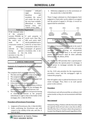 REMEDIAL LAW
304
UNIV ERSITY OF SANTO TOMAS
2023 GOLDEN NOTES
3. Deficiency judgment as to the correctness of
the award. (Sec. 6, Rule 68, ROC)
These 3 stages culminate to a final judgment. Each
judgment or final order can be subject to an appeal
and the period of appeal is 30 days. A record on
appeal shall be submitted.
2. EXTRAJUDICIAL FORECLOSURE
(Act No. 3135, as amended)
1. JUDICIAL FORECLOSURE
Contents of a Complaint for Judicial Foreclosure
of REM
The complaint shall contain the following:
1. The date and due execution of the mortgage;
2. The assignments of the mortgage, if any;
3. The names and residences of the mortgagor and
the mortgagee;
4. A description of the mortgaged property;
5. Date of the note or other documentary evidence
of the obligation secured by the mortgage, the
amount claimed to be unpaid thereon; and
6. The names and residences of all persons having
or claiming an interest in the property
subordinate in right to that of the holder of the
mortgage. (Sec. 1, Rule 68, ROC)
Procedure of Foreclosure Proceedings
1. Judgment of Foreclosure; (Sec. 2, Rule 68, ROC)
2. Order confirming the foreclosure sale with
respect to the validity of the sale; and (Sec. 3,
Rule 68, ROC)
Extrajudicial foreclosure is the mode to be used if
there is a special power inserted in the real estate
mortgage contract allowing an extrajudicial
foreclosure sale. Where there is no such special
power, the foreclosure shall be done judicially
following Rule 68. (Riano, 2019)
Art. 1879 of the NCC provides that a special power
to sell excludes the special power to mortgage. A
special power to mortgage excludes the special
power to sell.
Act No. 3135 only provides for the requirements,
procedure, venue, and the mortgagor’s right to
redeem the property.
Rule 68 applies only to judicial foreclosures of real
estate mortgage. Thus, there is no such special
power in the contract.
Procedure
A foreclosure suit will proceed like an ordinary civil
action insofar as they are not inconsistent with Rule
68.
How initiated
Initiated by filing a Petition with the Executive Judge
through the Clerk of Court who is also the ex-officio
Sheriff of the City or Province where the property is
located. One filing fee shall be paid regardless of the
complied with and
slight deviations
therefrom will
invalidate the notice
and render the sale at
the very least voidable.
(Metrobank v. Nikko
Sources Corp., G.R.
178479, 23 Oct. 2009)
Publication Requirement
If the assessed value
of the property
exceeds P50,000, by If such property is
publishing a copy of worth more than Php
the notice once a 400, such notice shall
week for 2 also be published once a
consecutive weeks in week for at least three
one newspaper consecutive weeks in a
selected or that newspaper of general
having general circulation. (Sec. 3, Act
circulation in the No. 3135)
province or city. (Sec.
15(c), Rule 39)
 