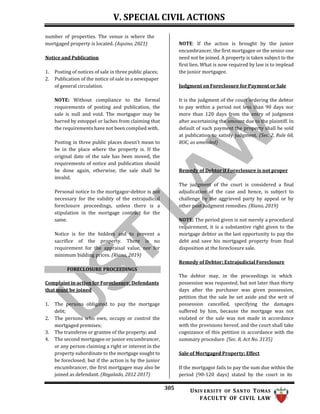 V. SPECIAL CIVIL ACTIONS
305 UNIV ERSITY OF SANTO TOMAS
FACULTY OF CIVIL LAW
number of properties. The venue is where the
mortgaged property is located. (Aquino, 2021)
Notice and Publication
1. Posting of notices of sale in three public places;
2. Publication of the notice of sale in a newspaper
of general circulation.
NOTE: Without compliance to the formal
requirements of posting and publication, the
sale is null and void. The mortgagor may be
barred by estoppel or laches from claiming that
the requirements have not been complied with.
Posting in three public places doesn’t mean to
be in the place where the property is. If the
original date of the sale has been moved, the
requirements of notice and publication should
be done again, otherwise, the sale shall be
invalid.
Personal notice to the mortgagor-debtor is not
necessary for the validity of the extrajudicial
foreclosure proceedings, unless there is a
stipulation in the mortgage contract for the
same.
Notice is for the bidders and to prevent a
sacrifice of the property. There is no
requirement for the appraisal value, nor for
minimum bidding prices. (Riano, 2019)
NOTE: If the action is brought by the junior
encumbrancer, the first mortgagee or the senior one
need not be joined. A property is taken subject to the
first lien. What is now required by law is to implead
the junior mortgagee.
Judgment on Foreclosure for Payment or Sale
It is the judgment of the court ordering the debtor
to pay within a period not less than 90 days nor
more than 120 days from the entry of judgment
after ascertaining the amount due to the plaintiff. In
default of such payment the property shall be sold
at publication to satisfy judgment. (Sec. 2, Rule 68,
ROC, as amended)
Remedy of Debtor if Foreclosure is not proper
The judgment of the court is considered a final
adjudication of the case and hence, is subject to
challenge by the aggrieved party by appeal or by
other post judgment remedies. (Riano, 2019)
NOTE: The period given is not merely a procedural
requirement, it is a substantive right given to the
mortgage debtor as the last opportunity to pay the
debt and save his mortgaged property from final
disposition at the foreclosure sale.
Remedy of Debtor; Extrajudicial Foreclosure
Complaint in action for Foreclosure; Defendants
that must be joined
1. The persons obligated to pay the mortgage
debt;
2. The persons who own, occupy or control the
mortgaged premises;
3. The transferee or grantee of the property; and
4. The second mortgagee or junior encumbrancer,
or any person claiming a right or interest in the
property subordinate to the mortgage sought to
be foreclosed; but if the action is by the junior
encumbrancer, the first mortgagee may also be
joined as defendant. (Regalado, 2012 2017)
The debtor may, in the proceedings in which
possession was requested, but not later than thirty
days after the purchaser was given possession,
petition that the sale be set aside and the writ of
possession cancelled, specifying the damages
suffered by him, because the mortgage was not
violated or the sale was not made in accordance
with the provisions hereof, and the court shall take
cognizance of this petition in accordance with the
summary procedure. (Sec. 8, Act No. 3135)
Sale of Mortgaged Property; Effect
If the mortgagor fails to pay the sum due within the
period (90-120 days) stated by the court in its
FORECLOSURE PROCEEDINGS
 