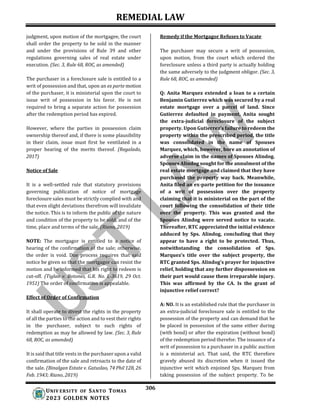 REMEDIAL LAW
306
UNIV ERSITY OF SANTO TOMAS
2023 GOLDEN NOTES
judgment, upon motion of the mortgagee, the court
shall order the property to be sold in the manner
and under the provisions of Rule 39 and other
regulations governing sales of real estate under
execution. (Sec. 3, Rule 68, ROC, as amended)
The purchaser in a foreclosure sale is entitled to a
writ of possession and that, upon an ex parte motion
of the purchaser, it is ministerial upon the court to
issue writ of possession in his favor. He is not
required to bring a separate action for possession
after the redemption period has expired.
However, where the parties in possession claim
ownership thereof and, if there is some plausibility
in their claim, issue must first be ventilated in a
proper hearing of the merits thereof. (Regalado,
2017)
Notice of Sale
It is a well-settled rule that statutory provisions
governing publication of notice of mortgage
foreclosure sales must be strictly complied with and
that even slight deviations therefrom will invalidate
the notice. This is to inform the public of the nature
and condition of the property to be sold, and of the
time, place and terms of the sale. (Riano, 2019)
NOTE: The mortgagor is entitled to a notice of
hearing of the confirmation of the sale; otherwise,
the order is void. Due process requires that said
notice be given so that the mortgagor can resist the
motion and be informed that his right to redeem is
cut-off. (Tiglao v. Botones, G.R. No. L-3619, 29 Oct.
1951) The order of confirmation is appealable.
Effect of Order of Confirmation
It shall operate to divest the rights in the property
of all the parties to the action and to vest their rights
in the purchaser, subject to such rights of
redemption as may be allowed by law. (Sec. 3, Rule
68, ROC, as amended)
It is said that title vests in the purchaser upon a valid
confirmation of the sale and retroacts to the date of
the sale. (Binalgan Estate v. Gatuslao, 74 Phil 128, 26
Feb. 1943; Riano, 2019)
Remedy if the Mortgagor Refuses to Vacate
The purchaser may secure a writ of possession,
upon motion, from the court which ordered the
foreclosure unless a third party is actually holding
the same adversely to the judgment obligor. (Sec. 3,
Rule 68, ROC, as amended)
Q: Anita Marquez extended a loan to a certain
Benjamin Gutierrez which was secured by a real
estate mortgage over a parcel of land. Since
Gutierrez defaulted in payment, Anita sought
the extra-judicial foreclosure of the subject
property. Upon Gutierrez’s failure to redeem the
property within the prescribed period, the title
was consolidated in the name of Spouses
Marquez, which, however, bore an annotation of
adverse claim in the names of Spouses Alindog.
Spouses Alindog sought for the annulment of the
real estate mortgage and claimed that they have
purchased the property way back. Meanwhile,
Anita filed an ex-parte petition for the issuance
of a writ of possession over the property
claiming that it is ministerial on the part of the
court following the consolidation of their title
over the property. This was granted and the
Spouses Alindog were served notice to vacate.
Thereafter, RTC appreciated the initial evidence
adduced by Sps. Alindog, concluding that they
appear to have a right to be protected. Thus,
notwithstanding the consolidation of Sps.
Marquez’s title over the subject property, the
RTC granted Sps. Alindog’s prayer for injunctive
relief, holding that any further dispossession on
their part would cause them irreparable injury.
This was affirmed by the CA. Is the grant of
injunctive relief correct?
A: NO. It is an established rule that the purchaser in
an extra-judicial foreclosure sale is entitled to the
possession of the property and can demand that he
be placed in possession of the same either during
(with bond) or after the expiration (without bond)
of the redemption period therefor. The issuance of a
writ of possession to a purchaser in a public auction
is a ministerial act. That said, the RTC therefore
gravely abused its discretion when it issued the
injunctive writ which enjoined Sps. Marquez from
taking possession of the subject property. To be
 