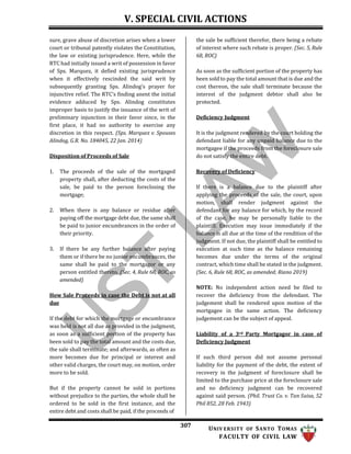 V. SPECIAL CIVIL ACTIONS
307 UNIV ERSITY OF SANTO TOMAS
FACULTY OF CIVIL LAW
sure, grave abuse of discretion arises when a lower
court or tribunal patently violates the Constitution,
the law or existing jurisprudence. Here, while the
RTC had initially issued a writ of possession in favor
of Sps. Marquez, it defied existing jurisprudence
when it effectively rescinded the said writ by
subsequently granting Sps. Alindog's prayer for
injunctive relief. The RTC's finding anent the initial
evidence adduced by Sps. Alindog constitutes
improper basis to justify the issuance of the writ of
preliminary injunction in their favor since, in the
first place, it had no authority to exercise any
discretion in this respect. (Sps. Marquez v. Spouses
Alindog, G.R. No. 184045, 22 Jan. 2014)
Disposition of Proceeds of Sale
1. The proceeds of the sale of the mortgaged
property shall, after deducting the costs of the
sale, be paid to the person foreclosing the
mortgage;
2. When there is any balance or residue after
paying off the mortgage debt due, the same shall
be paid to junior encumbrances in the order of
their priority.
3. If there be any further balance after paying
them or if there be no junior encumbrances, the
same shall be paid to the mortgagor or any
person entitled thereto. (Sec. 4, Rule 68, ROC, as
amended)
How Sale Proceeds in case the Debt is not at all
due
If the debt for which the mortgage or encumbrance
was held is not all due as provided in the judgment,
as soon as a sufficient portion of the property has
been sold to pay the total amount and the costs due,
the sale shall terminate; and afterwards, as often as
more becomes due for principal or interest and
other valid charges, the court may, on motion, order
more to be sold.
But if the property cannot be sold in portions
without prejudice to the parties, the whole shall be
ordered to be sold in the first instance, and the
entire debt and costs shall be paid, if the proceeds of
the sale be sufficient therefor, there being a rebate
of interest where such rebate is proper. (Sec. 5, Rule
68, ROC)
As soon as the sufficient portion of the property has
been sold to pay the total amount that is due and the
cost thereon, the sale shall terminate because the
interest of the judgment debtor shall also be
protected.
Deficiency Judgment
It is the judgment rendered by the court holding the
defendant liable for any unpaid balance due to the
mortgagee if the proceeds from the foreclosure sale
do not satisfy the entire debt.
Recovery of Deficiency
If there is a balance due to the plaintiff after
applying the proceeds of the sale, the court, upon
motion, shall render judgment against the
defendant for any balance for which, by the record
of the case, he may be personally liable to the
plaintiff. Execution may issue immediately if the
balance is all due at the time of the rendition of the
judgment. If not due, the plaintiff shall be entitled to
execution at such time as the balance remaining
becomes due under the terms of the original
contract, which time shall be stated in the judgment.
(Sec. 6, Rule 68, ROC, as amended; Riano 2019)
NOTE: No independent action need be filed to
recover the deficiency from the defendant. The
judgement shall be rendered upon motion of the
mortgagee in the same action. The deficiency
judgement can be the subject of appeal.
Liability of a 3rd Party Mortgagor in case of
Deficiency Judgment
If such third person did not assume personal
liability for the payment of the debt, the extent of
recovery in the judgment of foreclosure shall be
limited to the purchase price at the foreclosure sale
and no deficiency judgment can be recovered
against said person. (Phil. Trust Co. v. Tan Suisa, 52
Phil 852, 28 Feb. 1943)
 