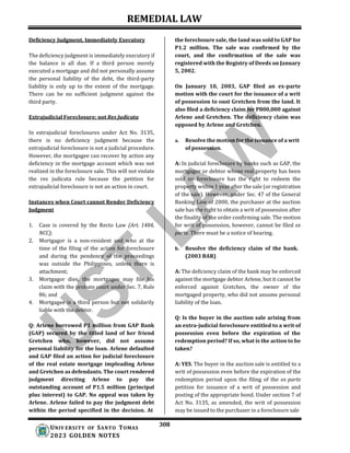 REMEDIAL LAW
308
UNIV ERSITY OF SANTO TOMAS
2023 GOLDEN NOTES
Deficiency Judgment, Immediately Executory
The deficiency judgment is immediately executory if
the balance is all due. If a third person merely
executed a mortgage and did not personally assume
the personal liability of the debt, the third-party
liability is only up to the extent of the mortgage.
There can be no sufficient judgment against the
third party.
Extrajudicial Foreclosure; not Res Judicata
In extrajudicial foreclosures under Act No. 3135,
there is no deficiency judgment because the
extrajudicial foreclosure is not a judicial procedure.
However, the mortgagee can recover by action any
deficiency in the mortgage account which was not
realized in the foreclosure sale. This will not violate
the res judicata rule because the petition for
extrajudicial foreclosure is not an action in court.
Instances when Court cannot Render Deficiency
Judgment
1. Case is covered by the Recto Law (Art. 1484,
NCC);
2. Mortgagor is a non-resident and who at the
time of the filing of the action for foreclosure
and during the pendency of the proceedings
was outside the Philippines, unless there is
attachment;
3. Mortgagor dies, the mortgagee may file his
claim with the probate court under Sec. 7, Rule
86; and
4. Mortgagee is a third person but not solidarily
liable with the debtor.
Q: Arlene borrowed P1 million from GAP Bank
(GAP) secured by the titled land of her friend
Gretchen who, however, did not assume
personal liability for the loan. Arlene defaulted
and GAP filed an action for judicial foreclosure
of the real estate mortgage impleading Arlene
and Gretchen as defendants. The court rendered
judgment directing Arlene to pay the
outstanding account of P1.5 million (principal
plus interest) to GAP. No appeal was taken by
Arlene. Arlene failed to pay the judgment debt
within the period specified in the decision. At
the foreclosure sale, the land was sold to GAP for
P1.2 million. The sale was confirmed by the
court, and the confirmation of the sale was
registered with the Registry of Deeds on January
5, 2002.
On January 10, 2003, GAP filed an ex-parte
motion with the court for the issuance of a writ
of possession to oust Gretchen from the land. It
also filed a deficiency claim for P800,000 against
Arlene and Gretchen. The deficiency claim was
opposed by Arlene and Gretchen.
a. Resolve the motion for the issuance of a writ
of possession.
A: In judicial foreclosure by banks such as GAP, the
mortgagor or debtor whose real property has been
sold on foreclosure has the right to redeem the
property within 1 year after the sale (or registration
of the sale). However, under Sec. 47 of the General
Banking Law of 2000, the purchaser at the auction
sale has the right to obtain a writ of possession after
the finality of the order confirming sale. The motion
for writ of possession, however, cannot be filed ex
parte. There must be a notice of hearing.
b. Resolve the deficiency claim of the bank.
(2003 BAR)
A: The deficiency claim of the bank may be enforced
against the mortgage debtor Arlene, but it cannot be
enforced against Gretchen, the owner of the
mortgaged property, who did not assume personal
liability of the loan.
Q: Is the buyer in the auction sale arising from
an extra-judicial foreclosure entitled to a writ of
possession even before the expiration of the
redemption period? If so, what is the action to be
taken?
A: YES. The buyer in the auction sale is entitled to a
writ of possession even before the expiration of the
redemption period upon the filing of the ex parte
petition for issuance of a writ of possession and
posting of the appropriate bond. Under section 7 of
Act No. 3135, as amended, the writ of possession
may be issued to the purchaser in a foreclosure sale
 