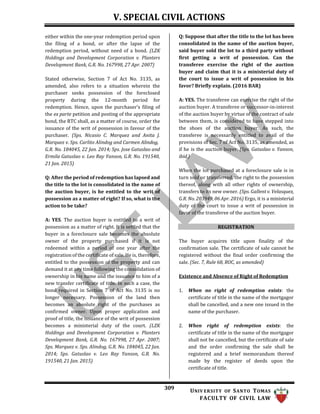 V. SPECIAL CIVIL ACTIONS
309 UNIV ERSITY OF SANTO TOMAS
FACULTY OF CIVIL LAW
either within the one-year redemption period upon
the filing of a bond, or after the lapse of the
redemption period, without need of a bond. (LZK
Holdings and Development Corporation v. Planters
Development Bank, G.R. No. 167998, 27 Apr. 2007)
Stated otherwise, Section 7 of Act No. 3135, as
amended, also refers to a situation wherein the
purchaser seeks possession of the foreclosed
property during the 12-month period for
redemption. Hence, upon the purchaser’s filing of
the ex parte petition and posting of the appropriate
bond, the RTC shall, as a matter of course, order the
issuance of the writ of possession in favour of the
purchaser. (Sps. Nicasio C. Marquez and Anita J.
Marquez v. Sps. Carlito Alindog and Carmen Alindog,
G.R. No. 184045, 22 Jan. 2014; Sps. Jose Gatuslao and
Ermila Gatuslao v. Leo Ray Yanson, G.R. No. 191540,
21 Jan. 2015)
Q: After the period of redemption has lapsed and
the title to the lot is consolidated in the name of
the auction buyer, is he entitled to the writ of
possession as a matter of right? If so, what is the
action to be take?
A: YES. The auction buyer is entitled to a writ of
possession as a matter of right. It is settled that the
buyer in a foreclosure sale becomes the absolute
owner of the property purchased if it is not
redeemed within a period of one year after the
registration of the certificate of sale. He is, therefore,
entitled to the possession of the property and can
demand it at any time following the consolidation of
ownership in his name and the issuance to him of a
new transfer certificate of title. In such a case, the
bond required in Section 7 of Act No. 3135 is no
longer necessary. Possession of the land then
becomes an absolute right of the purchases as
confirmed owner. Upon proper application and
proof of title, the issuance of the writ of possession
becomes a ministerial duty of the court. (LZK
Holdings and Development Corporation v. Planters
Development Bank, G.R. No. 167998, 27 Apr. 2007;
Sps. Marquez v. Sps. Alindog, G.R. No. 184045, 22 Jan.
2014; Sps. Gatuslao v. Leo Ray Yanson, G.R. No.
191540, 21 Jan. 2015)
Q: Suppose that after the title to the lot has been
consolidated in the name of the auction buyer,
said buyer sold the lot to a third party without
first getting a writ of possession. Can the
transferee exercise the right of the auction
buyer and claim that it is a ministerial duty of
the court to issue a writ of possession in his
favor? Briefly explain. (2016 BAR)
A: YES. The transferee can exercise the right of the
auction buyer. A transferee or successor-in-interest
of the auction buyer by virtue of the contract of sale
between them, is considered to have stepped into
the shoes of the auction buyer. As such, the
transferee is necessarily entitled to avail of the
provisions of Sec. 7 of Act No. 3135, as amended, as
if he is the auction buyer. (Sps. Gatuslao v. Yanson,
ibid.)
When the lot purchased at a foreclosure sale is in
turn sold or transferred, the right to the possession
thereof, along with all other rights of ownership,
transfers to its new owner. (Sps. Gallent v. Velasquez,
G.R. No. 203949, 06 Apr. 2016) Ergo, it is a ministerial
duty of the court to issue a writ of possession in
favor of the transferee of the auction buyer.
REGISTRATION
The buyer acquires title upon finality of the
confirmation sale. The certificate of sale cannot be
registered without the final order confirming the
sale. (Sec. 7, Rule 68, ROC, as amended)
Existence and Absence of Right of Redemption
1. When no right of redemption exists: the
certificate of title in the name of the mortgagor
shall be cancelled, and a new one issued in the
name of the purchaser.
2. When right of redemption exists: the
certificate of title in the name of the mortgagor
shall not be cancelled, but the certificate of sale
and the order confirming the sale shall be
registered and a brief memorandum thereof
made by the register of deeds upon the
certificate of title.
 