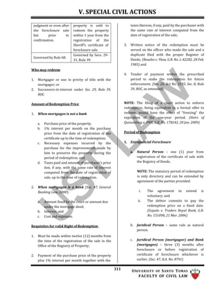 V. SPECIAL CIVIL ACTIONS
311 UNIV ERSITY OF SANTO TOMAS
FACULTY OF CIVIL LAW
taxes thereon, if any, paid by the purchaser with
the same rate of interest computed from the
date of registration of the sale;
Who may redeem
1. Mortgagor or one in privity of title with the
mortgagor; or
2. Successors-in-interest under Sec. 29, Rule 39,
ROC.
Amount of Redemption Price
1. When mortgagee is not a bank
a. Purchase price of the property;
b. 1% interest per month on the purchase
price from the date of registration of the
certificate up to the time of redemption;
c. Necessary expenses incurred by the
purchase for the improvements made by
him to preserve the property during the
period of redemption; and
d. Taxes paid and amount of purchaser’s prior
lien, if any, with the same rate of interest
computed from the date of registration of
sale, up to the time of redemption.
2. When mortgagee is a bank (Sec. 47, General
Banking Law, 2000):
a. Amount fixed by the court or amount due
under the mortgage deed;
b. Interest; and
c. Cost and expenses.
Requisites for valid Right of Redemption:
1. Must be made within twelve (12) months from
the time of the registration of the sale in the
Office of the Registry of Property;
2. Payment of the purchase price of the property
plus 1% interest per month together with the
3. Written notice of the redemption must be
served on the officer who made the sale and a
duplicate filed with the proper Register of
Deeds; (Rosales v. Yboa, G.R. No. L-42282, 28 Feb.
1983) and
4. Tender of payment within the prescribed
period to make the redemption for future
enforcement. (Sec. 26, Act No. 3135; Sec. 8, Rule
39, ROC, as amended)
NOTE: The filing of a court action to enforce
redemption, being equivalent to a formal offer to
redeem, would have the effect of “freezing” the
expiration of the one-year period. (Heirs of
Quisumbing v. PNB, G.R. No. 178242, 20 Jan. 2009)
Period of Redemption
1. Extrajudicial Foreclosure
a. Natural Person – one (1) year from
registration of the certificate of sale with
the Registry of Deeds.
NOTE: The statutory period of redemption
is only directory and can be extended by
agreement of the parties provided:
i. The agreement to extend is
voluntary; and
ii. The debtor commits to pay the
redemption price on a fixed date.
(Gojudo v. Traders Royal Bank, G.R.
No. 151098, 21 Mar. 2006)
b. Juridical Person – same rule as natural
person.
c. Juridical Person (mortgagor) and Bank
(mortgagee) – three (3) months after
foreclosure or before registration of
certificate of foreclosure whichever is
earlier. (Sec. 47, R.A. No. 8791)
judgment or even after
the foreclosure sale
but prior to
confirmation.
property is sold to
redeem the property
within 1 year from the
registration of the
Sheriff’s certificate of
foreclosure sale.
Governed by Rule 68.
Governed by Secs. 29-
31, Rule 39.
 