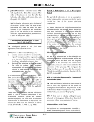REMEDIAL LAW
312
UNIV ERSITY OF SANTO TOMAS
2023 GOLDEN NOTES
2. Judicial Foreclosure – within the period of 90-
120 days from the date of the service of the
order of foreclosure or even thereafter but
before the order of the confirmation of the sale.
(Secs. 2&3, Rule 28, ROC)
NOTE: Allowing redemption after the lapse of
the statutory period, when the buyer at the
foreclosure sale does not object but even
consents to the redemption, will uphold the
policy of the law which is to aid rather than
defeat the right of redemption (Ramirez v. CA,
G.R. No. 98147, 05 Mar. 1993)
3. THE GENERAL BANKING LAW OF 2000
(Sec. 47, R.A. No. 8791)
GR: Redemption period is one year from
registration of the certificate of sale.
XPN: Section 47 of the General Banking Law:
a. Juridical persons are allowed to exercise the
right of redemption until the registration, and
in no case more than three months after the
foreclosure sale, whichever comes first.
b. Section 47 did not divest juridical persons of
the right to redeem their foreclosed
properties but only modified the time for the
exercise of such right by reducing the one
provided for in R.A. No. 3135.
By an amendment by the General Banking Law of
2000, juridical mortgagors like partnerships and
corporations are barred from the right of
redemption of mortgaged property sold pursuant to
an extrajudicial foreclosure, after the registration of
the certificate of foreclosure with the applicable
Register of Deeds.
For purposes of reckoning the one-year redemption
period in case of individual mortgagors, or the
three-month reckoning period for juridical
persons/mortgagors the same shall be reckoned
from the date of confirmation of the auction sale
which is the date when the certificate of title is
issued. (BIR RMC No. 15-2008, 15 Aug. 2008)
Period of Redemption is not a Prescriptive
Period
The period of redemption is not a prescriptive
period but a condition precedent provided by law to
restrict the right of the person exercising
redemption.
If a person exercising the right of redemption has
offered to redeem the property within the period
fixed, he is considered to have complied with the
condition precedent prescribed by law and may
thereafter bring an action to enforce redemption. If,
on the other hand, the period is allowed to lapse
before the right of redemption is exercised, then the
action to enforce redemption will not prosper, even
if the action is brought within the ordinary
prescriptive period. (Sps. Maximo Landrito vs. CA,
G.R. No. 133079, 09 Aug. 2005)
Effect of Failure to Redeem
Act No. 3135 provides that if the mortgagor or
successors-in-interest failed to redeem within the
redemption period, the title over the property
consolidates in the purchaser. The consolidation
confirms the purchaser as the owner entitled to the
possession of the property. The mortgagor, by
failing to redeem loses all interest in the property.
(United Coconut Planters Bank v. Lumbo, G.R. No.
162757, 11 Dec. 2013)
Writ of Possession; Possession by Purchaser of
Foreclosed Property
GR: Upon the finality of the order of confirmation of
sale or upon the expiration of the period of
redemption allowed by law, the purchaser at the
auction sale or the last redemptioner, if any, shall be
entitled to the possession of the property.
XPN: A third party is actually holding the same
adversely to the judgment debtor. If so, the writ of
possession will not issue as a matter of course.
Ministerial Duty of the Court
The purchaser in a foreclosure sale is entitled to a
writ of possession upon the finality of the order of
 