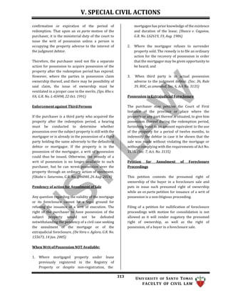 V. SPECIAL CIVIL ACTIONS
313 UNIV ERSITY OF SANTO TOMAS
FACULTY OF CIVIL LAW
confirmation or expiration of the period of
redemption. That upon an ex parte motion of the
purchaser, it is the ministerial duty of the court to
issue the writ of possession unless a person is
occupying the property adverse to the interest of
the judgment debtor.
Therefore, the purchaser need not file a separate
action for possession to acquire possession of the
property after the redemption period has expired.
However, where the parties in possession claim
ownership thereof, and there may be possibility of
said claim, the issue of ownership must be
ventilated in a proper case in the merits. (Sps. Kho v.
VA, G.R. No. L-83498, 22 Oct. 1991)
Enforcement against Third Persons
If the purchaser is a third party who acquired the
property after the redemption period, a hearing
must be conducted to determine whether
possession over the subject property is still with the
mortgagor or is already in the possession of a third
party holding the same adversely to the defaulting
debtor or mortgagor. If the property is in the
possession of the mortgagor, a writ of possession
could thus be issued. Otherwise, the remedy of a
writ of possession is no longer available to such
purchaser, but he can wrest possession over the
property through an ordinary action of ejectment.
(Okabe v. Saturnino, G.R. No. 196040, 26 Aug. 2014)
Pendency of action for Annulment of Sale
Any question regarding the validity of the mortgage
or its foreclosure cannot be a legal ground for
refusing the issuance of a writ of execution. The
right of the purchaser to have possession of the
subject property would not be defeated
notwithstanding the pendency of a civil case seeking
the annulment of the mortgage or of the
extrajudicial foreclosure. (De Vera v. Agloro, G.R. No.
155673, 14 Jan. 2005)
When Writ of Possession NOT Available:
mortgagee has prior knowledge of the existence
and duration of the lease; (Ibasco v. Caguioa,
G.R. No. L62619, 19, Aug. 1986)
2. Where the mortgagor refuses to surrender
property sold. The remedy is to file an ordinary
action for the recovery of possession in order
that the mortgagor may be given opportunity to
be heard; and
3. When third party is in actual possession
adverse to the judgment debtor. (Sec. 36, Rule
39, ROC, as amended; Sec. 6, Act No. 3135)
Possession in Extrajudicial Foreclosure
The purchaser may petition the Court of First
Instance of the province or place where the
property or any part thereof is situated, to give him
possession thereof during the redemption period,
furnishing bond in an amount equivalent to the use
of the property for a period of twelve months, to
indemnify the debtor in case it be shown that the
sale was made without violating the mortgage or
without complying with the requirements of Act No.
3135. (Sec. 7, Act. No. 3135)
Petition for Annulment of Foreclosure
Proceedings
This petition contests the presumed right of
ownership of the buyer in a foreclosure sale and
puts in issue such presumed right of ownership
while an ex parte petition for issuance of a writ of
possession is a non-litigious proceeding.
Filing of a petition for nullification of foreclosure
proceedings with motion for consolidation is not
allowed as it will render nugatory the presumed
right of ownership, as well as the right of
possession, of a buyer in a foreclosure sale.
1. Where mortgaged property under lease
previously registered in the Registry of
Property or despite non-registration, the
 
