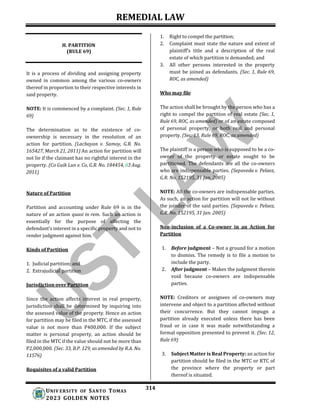 REMEDIAL LAW
314
UNIV ERSITY OF SANTO TOMAS
2023 GOLDEN NOTES
H. PARTITION
(RULE 69)
It is a process of dividing and assigning property
owned in common among the various co-owners
thereof in proportion to their respective interests in
said property.
NOTE: It is commenced by a complaint. (Sec. 1, Rule
69)
The determination as to the existence of co-
ownership is necessary in the resolution of an
action for partition. (Lacbayan v. Samoy, G.R. No.
165427, March 21, 2011) An action for partition will
not lie if the claimant has no rightful interest in the
property. (Co Guik Lun v. Co, G.R. No. 184454, 03 Aug.
2011)
Nature of Partition
Partition and accounting under Rule 69 is in the
nature of an action quasi in rem. Such an action is
essentially for the purpose of affecting the
defendant’s interest in a specific property and not to
render judgment against him.
Kinds of Partition
1. Judicial partition; and
2. Extrajudicial partition
Jurisdiction over Partition
Since the action affects interest in real property,
jurisdiction shall be determined by inquiring into
the assessed value of the property. Hence an action
for partition may be filed in the MTC, if the assessed
value is not more than P400,000. If the subject
matter is personal property, an action should be
filed in the MTC if the value should not be more than
P2,000,000. (Sec. 33, B.P. 129, as amended by R.A. No.
11576)
Requisites of a valid Partition
1. Right to compel the partition;
2. Complaint must state the nature and extent of
plaintiff's title and a description of the real
estate of which partition is demanded; and
3. All other persons interested in the property
must be joined as defendants. (Sec. 1, Rule 69,
ROC, as amended)
Who may file
The action shall be brought by the person who has a
right to compel the partition of real estate (Sec. 1,
Rule 69, ROC, as amended) or of an estate composed
of personal property, or both real and personal
property. (Sec. 13, Rule 69, ROC, as amended)
The plaintiff is a person who is supposed to be a co-
owner of the property or estate sought to be
partitioned. The defendants are all the co-owners
who are indispensable parties. (Sepuveda v. Pelaez,
G.R. No. 152195, 31 Jan. 2005)
NOTE: All the co-owners are indispensable parties.
As such, an action for partition will not lie without
the joinder of the said parties. (Sepuveda v. Pelaez,
G.R. No. 152195, 31 Jan. 2005)
Non-inclusion of a Co-owner in an Action for
Partition
1. Before judgment – Not a ground for a motion
to dismiss. The remedy is to file a motion to
include the party.
2. After judgment – Makes the judgment therein
void because co-owners are indispensable
parties.
NOTE: Creditors or assignees of co-owners may
intervene and object to a partition affected without
their concurrence. But they cannot impugn a
partition already executed unless there has been
fraud or in case it was made notwithstanding a
formal opposition presented to prevent it. (Sec. 12,
Rule 69)
3. Subject Matter is Real Property: an action for
partition should be filed in the MTC or RTC of
the province where the property or part
thereof is situated.
 