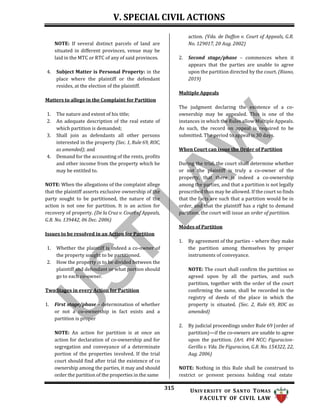 V. SPECIAL CIVIL ACTIONS
315 UNIV ERSITY OF SANTO TOMAS
FACULTY OF CIVIL LAW
NOTE: If several distinct parcels of land are
situated in different provinces, venue may be
laid in the MTC or RTC of any of said provinces.
4. Subject Matter is Personal Property: in the
place where the plaintiff or the defendant
resides, at the election of the plaintiff.
Matters to allege in the Complaint for Partition
1. The nature and extent of his title;
2. An adequate description of the real estate of
which partition is demanded;
3. Shall join as defendants all other persons
interested in the property (Sec. 1, Rule 69, ROC,
as amended); and
4. Demand for the accounting of the rents, profits
and other income from the property which he
may be entitled to.
NOTE: When the allegations of the complaint allege
that the plaintiff asserts exclusive ownership of the
party sought to be partitioned, the nature of the
action is not one for partition. It is an action for
recovery of property. (De la Cruz v. Court of Appeals,
G.R. No. 139442, 06 Dec. 2006)
Issues to be resolved in an Action for Partition
1. Whether the plaintiff is indeed a co-owner of
the property sought to be partitioned.
2. How the property is to be divided between the
plaintiff and defendant or what portion should
go to each co-owner.
Two Stages in every Action for Partition
1. First stage/phase – determination of whether
or not a co-ownership in fact exists and a
partition is proper
NOTE: An action for partition is at once an
action for declaration of co-ownership and for
segregation and conveyance of a determinate
portion of the properties involved. If the trial
court should find after trial the existence of co
ownership among the parties, it may and should
order the partition of the properties in the same
action. (Vda. de Daffon v. Court of Appeals, G.R.
No. 129017, 20 Aug. 2002)
2. Second stage/phase – commences when it
appears that the parties are unable to agree
upon the partition directed by the court. (Riano,
2019)
Multiple Appeals
The judgment declaring the existence of a co-
ownership may be appealed. This is one of the
instances in which the Rules allow Multiple Appeals.
As such, the record on appeal is required to be
submitted. The period to appeal is 30 days.
When Court can issue the Order of Partition
During the trial, the court shall determine whether
or not the plaintiff is truly a co-owner of the
property, that there is indeed a co-ownership
among the parties, and that a partition i