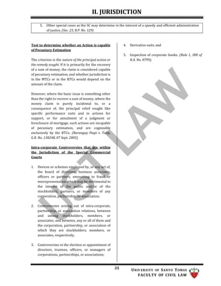 II. JURISDICTION
21 UNIV ERSITY OF SANTO TOMAS
FACULTY OF CIVIL LAW
5. Other special cases as the SC may determine in the interest of a speedy and efficient administration
of justice. (Sec. 23, B.P. No. 129)
Test to determine whether an Action is capable
of Pecuniary Estimation
The criterion is the nature of the principal action or
the remedy sought. If it is primarily for the recovery
of a sum of money, the claim is considered capable
of pecuniary estimation, and whether jurisdiction is
in the MTCs or in the RTCs would depend on the
amount of the claim.
However, where the basic issue is something other
than the right to recover a sum of money, where the
money claim is purely incidental to, or a
consequence of, the principal relief sought like
specific performance suits and in actions for
support, or for annulment of a judgment or
foreclosure of mortgage, such actions are incapable
of pecuniary estimation, and are cognizable
exclusively by the RTCs. (Barangay Piapi v. Talip,
G.R. No. 138248, 07 Sept. 2005)
Intra-corporate Controversies that are within
the Jurisdiction of the Special Commercial
Courts
4. Derivative suits; and
5. Inspection of corporate books. (Rule 1, IRR of
R.A. No. 8799).
1. Devices or schemes employed by, or any act of,
the board of directors, business associates,
officers or partners, amounting to fraud or
misrepresentation which may be detrimental to
the interest of the public and/or of the
stockholders, partners, or members of any
corporation, partnership, or association;
2. Controversies arising out of intra-corporate,
partnership, or association relations, between
and among stockholders, members, or
associates; and between, any or all of them and
the corporation, partnership, or association of
which they are stockholders, members, or
associates, respectively;
3. Controversies in the election or appointment of
directors, trustees, officers, or managers of
corporations, partnerships, or associations;
 