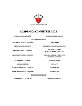 FACULTY OF CIVIL LAW (1734)
ACADEMICS COMMITTEE 2023
ANGELA BEATRICE S. PEÑA KATHERINE S. POLICARPIO
SECRETARIES-GENERAL
RON-SOPHIA NICOLE C. ANTONIO CRIMINAL LAW
HERLENE MAE D. CALILUNG LABOR LAW AND SOCIAL LEGISLATION
PATRISHA LOUISE E. DUMANIL
POLITICAL LAW AND
PUBLIC INTERNATIONAL LAW
ALEXANDRA MAUREEN B. GARCIA LEGAL AND JUDICIAL ETHICS WITH
PRACTICAL EXERCISES
HANNAH JOY C. IBARRA COMMERCIAL LAW
JEDIDIAH R. PADUA CIVIL LAW
PAULINNE STEPHANY G. SANTIAGO TAXATION LAW
DIANNE MICAH ANGELA D. YUMANG REMEDIAL LAW
EXECUTIVE COMMITTEE
PAULA ANDREA F. PEÑAFLOR COVER DESIGN ARTIST
 
