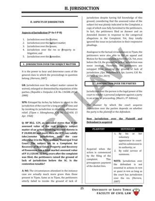 II. JURISDICTION
25 UNIV ERSITY OF SANTO TOMAS
FACULTY OF CIVIL LAW
2. JURISDICTION OVER THE PARTIES
D. ASPECTS OF JURISDICTION
Aspects of Jurisdiction (P-Su-I-P-R)
1. Jurisdiction over the Parties;
2. Jurisdiction over the Subject matter;
3. Jurisdiction over the Issues;
4. Jurisdiction over the res or Property in
litigation; and
5. Jurisdiction over the Remedies.
It is the power to hear and determine cases of the
general class to which the proceedings in question
belong. (Herrera, 2007)
GR: Jurisdiction over the subject matter cannot be
waived, enlarged or diminished by stipulation of the
parties. (Republic v. Estipular, G.R. No. 136588, 20 Jul.
2000)
XPN: Estoppel by laches, by failure to object to the
jurisdiction of the court for a long period of time and
by invoking its jurisdiction in obtaining affirmative
relief. (Tijam v. Sibonghanoy, G.R. No. L-21450, 15
Apr. 1968)
Q: BP BLG. 129, as amended states that if the
assessed value of the real property subject
matter of an action involving interest thereto is
P 20,000.00 and more, then the RTC can validly
take/assume jurisdiction over the case
otherwise it is the Metropolitan/Municipal Trial
Court. The subject lot in a Complaint for
Recovery of Real Estate Property and Recovery
of Possession has a total market assessed value
of P 11,120.00. 22 long years after the complaint
was filed, the petitioners raised the ground of
lack of jurisdiction before the SC. Is the
contention tenable?
A: NO. The circumstances attendant in the instance
case are actually much more grave than those
present in Tijam. Same as in Tijam, the petitioners
utterly failed to invoke the ground of lack of
jurisdiction despite having full knowledge of this
ground, considering that the assessed value of the
subject lot was plainly indicated in the Complaint, a
copy of which was fully furnished to the petitioners.
In fact, the petitioners filed an Answer and an
Amended Answer in response to the categorical
allegations in the Complaint. Yet, they totally
ignored the issue on jurisdiction in their responsive
pleadings.
Analogous to the factual circumstances in Tijam, the
petitioners were also able to file an appeal and
Motion for Reconsideration before the CA. Yet, even
before the CA, the ground for lack of jurisdiction was
never invoked. Therefore, the petitioners are
estopped from invoking the ground of lack of
jurisdiction. (Sps. Rebamonte v. Sps. Lucero, G.R. No.
237812, 02 Oct. 2019)
Jurisdiction over the person is the legal power of the
court to render a personal judgment against a party
to an action or proceeding. (Black’s, 5th Edition)
The manner by which the court acquires
jurisdiction over the parties depends on whether
the party is the plaintiff or the defendant.
How Jurisdiction over the Plaintiff and
Defendant is acquired
1. JURISDICTION OVER THE SUBJECT MATTER
PLAINTIFF DEFENDANT
Acquired when the
action is commenced
by the filing of the
complaint. This
presupposes payment
of the docket fees.
1. By his or her
voluntary
appearance in court
and his submission to
its authority; or
2. By valid service of
summons.
NOTE: Jurisdiction over
the defendant is not
essential in actions in rem
or quasi in rem as long as
the court has jurisdiction
over the res. (Herrera,
2007)
 