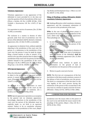 REMEDIAL LAW
26
UNIV ERSITY OF SANTO TOMAS
2023 GOLDEN NOTES
3. JURISDICTION OVER THE ISSUES
Voluntary Appearance
Voluntary appearance is any appearance of the
defendant in court, provided he or she does not
raise the question of lack of jurisdiction of the court.
(Flores v. Zurbito, G.R. No. L-12890. 08 Mar. 1918;
Carballo v. Encarnacion, G.R. No. L-5675, 27 Apr.
1953)
It is equivalent to service of summons. (Sec. 23, Rule
14, ROC, as amended)
The inclusion in a motion to dismiss of other
grounds aside from lack of jurisdiction over the
person of the defendant shall be deemed a voluntary
appearance. (Sec. 23, Rule 14, ROC, as amended)
An appearance in whatever form, without explicitly
objecting to the jurisdiction of the court over the
person, is a submission to the jurisdiction of the
court over the person. It may be made by simply
filing a formal motion, or plea or answer. If his
motion is for any other purpose than to object to the
jurisdiction of the court over his person, he thereby
submits himself to the jurisdiction of the court.
(Busuego v. CA, No. L-48955, June 30, 1987; La Naval
Drug Corp. v. CA, G.R. No. 103200, 31 Aug. 1994)
XPN: Special Appearance
When the defendant’s appearance is made precisely
to object to the jurisdiction of the court over his
person, it cannot be considered as appearance in
court. (French Oil Mill Machinery, Inc v. CA, G.R. No.
126477, 11 Sept. 1998)
An example is a special appearance in court
challenging the jurisdiction of the court on the
ground of invalid service of summons. (Go v.
Cordero, G.R. No. 164703, 04 May 2010)
NOTE: Special appearance operated as an exception
to the general rule on voluntary appearance.
Accordingly, objections to the jurisdiction of the
court over the person of the defendant must be
explicitly made, i.e., set forth in an equivocal
manner. Failure to do so constitutes voluntary
submission to the jurisdiction of the court. (Rapid
City Realty and Development Corp. v. Villa et. al., G.R.
No. 184197, 11 Feb. 2010)
Filing of Pleadings seeking Affirmative Reliefs
constitutes Voluntary Appearance
GR: Seeking affirmative relief constitutes voluntary
appearance, and the consequent submission of
one’s person to the jurisdiction of the court.
XPNs: In the case of pleadings whose prayer is
precisely for the avoidance of the jurisdiction of the
court, which only leads to a special appearance.
These pleadings are:
1. In civil cases, motions to dismiss on the ground
of lack of jurisdiction over the person of the
defendant;
NOTE: The inclusion in a motion to dismiss of
other grounds aside from lack of jurisdiction
over the person of the defendant shall be
deemed a voluntary appearance (Sec. 23, Rule
14, ROC, as amended);
2. In criminal cases, motions to quash an
Information on the ground of lack of
jurisdiction over the person of the accused; and
3. Motion to quash a warrant of arrest.
NOTE: The first two are consequences of the fact
that failure to file them would constitute a waiver of
the defense of lack of jurisdiction over the person.
The third is a consequence of the fact that it is the
very legality of the court process forcing the
submission of the person of the accused that is the
very issue in a motion to quash a warrant of arrest.
(Miranda v. Tuliao, G.R. No. 158763, 31 Mar. 2006)
Jurisdiction over the issues refers to the power of
the court to try and decide the issues raised in the
pleadings of the parties. (Reyes v. Diaz, G.R. No. L-
48754, 26 Nov. 1941)
 