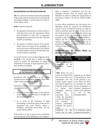 II. JURISDICTION
27 UNIV ERSITY OF SANTO TOMAS
FACULTY OF CIVIL LAW
How Jurisdiction over the Issues Conferred
GR: It is conferred and determined by the pleadings
of the parties that present the issues to be tried and
determined whether or not the issues are of fact or
of law. (Riano, 2019)
XPNs: It may be conferred:
1. By stipulation of the parties, as when in the pre-
trial, the parties enter into stipulations of facts
and documents or enter into an agreement
simplifying the issues of the case. (Sec. 2(b), Rule
18, ROC, as amended);
2. By express or implied consent of the parties,
when issues not raised by the pleadings are
tried, such issues shall be treated in all respects
as if they had been raised in the pleadings. (Sec.
5, Rule 10, ROC, as amended)
It is proper for the court to render judgment on the
pleadings if the answer fails to tender an issue,
except in actions for declaration of nullity of
annulment of marriage or legal separation. (Sec. 1,
Rule 34, ROC, as amended).
Jurisdiction over the res refers to the court’s
jurisdiction over the thing or property which is the
subject of the action. (Riano, 2019)
Jurisdiction over the res or property in litigation is
acquired either by:
1. Actual or constructive seizure of the property
under legal process, whereby it is brought into
the custody of the law; or
2. As a result of the institution of legal
proceedings, in which the power of the court is
recognized and made effective. (Biaco v.
Philippine Countryside Rural Bank, G.R. No.
161417, 08 Feb. 2007)
If the action is in rem or quasi in rem, jurisdiction
over the person of the defendant is not required.
What is required is jurisdiction over the res,
although summons must be served upon the
defendant in order to satisfy the requirements of
due process. (Gomez v. CA, G.R. No. 127692, 10 Mar.
2004)
In cases where jurisdiction over the person of a
defendant cannot be acquired, the preliminary
seizure is to be considered necessary in order to
confer jurisdiction upon the court. In this case the
lien on the property is acquired by the seizure; and
the purpose of the proceedings is to subject the
property to that lien. (El Banco Español-Filipino v.
Palanca, G.R. No. L-11390, 26 Mar. 1918) In this
instance, the action is converted from one in
personam to one in rem. (Villareal v. CA, G.R. No.
107314, 17 Sept. 1998)
Jurisdiction over the Subject Matter vs.
Jurisdiction over the Person
JURISDICTION OVER
THE SUBJECT MATTER
JURISDICTION OVER
THE PERSON
GR: Determined by the
allegations of the
complaint. (Riano,
2019)
XPN: Where the real
issues are evident from
the record of the case,
jurisdiction over the
subject matter cannot
be made to depend on
how the parties word
or phrase their
pleadings (Herrera,
2007), e.g., in
ejectment cases in
which the defendant
averred the defense of
the existence of
tenancy relationship
between the parties.
(Ibid)
Acquired by the filing
of the petition in case
of the plaintiff or by
arrest (Rule 113, ROC,
as amended), by valid
service of summons or
voluntary submission
to the court’s authority
in case of the
defendant. (Ibid.)
Conferred by law
which may be either
It is sometimes made
to depend, indirectly at
4. JURISDICTION OVER THE RES
OR THE PROPERTY IN LITIGATION
 