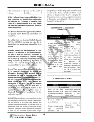REMEDIAL LAW
28
UNIV ERSITY OF SANTO TOMAS
2023 GOLDEN NOTES
JURISDICTION
the Constitution or a
statute.
least, on the party’s
volition
Q: Heirs of Ikang Paus represented by Elias Paus,
filed a petition for identification, delineation
and issuance of a Certificate of Ancestral Land
Title (CALT) with respondent NCIP. They sought
the confirmation of their right to the ancestral
land at Baguio City.
The Heirs of Mateo Cariño opposed the petition,
and prayed for its dismissal, cancellation and
revocation.
The said protest was dismissed for lack of merit.
OCT No. 0-CALT-37 covering the said lot in
Baguio City, was issued in the name of the Heirs
of Paus.
Republic, through the OSG, questioned OCT No.
0-CALT-37 in the name of private respondents,
and filed a suit for Reversion, Annulment of
Documents and Cancellation of Title with Prayer
for Issuance of Temporary Restraining Order
(TRO) and Writ of Preliminary Injunction. It
pointed out several irregularities in the
issuance of CALT in favor of Heirs of Paus.
Heirs of Paus answered the complaint denying
all its material allegations. As special and
affirmative defenses, they averred lack of
jurisdiction and lack of cause of action. They
pointed out that the complaint assailed the CALT
and the OCT issued on the basis of the CALT,
which under the IPRA, falls within the
jurisdiction of the NCIP, and not the regular
courts. They asserted that the RTC has no
jurisdiction over the subject matter of the
complaint; hence, the complaint must be
dismissed for lack of jurisdiction. Is the
contention correct?
A: NO. RTC has jurisdiction over cases for reversion
and cancellation of certificates of title. It is axiomatic
that the nature of an action and whether the
tribunal has jurisdiction over such action are to be
determined from the material allegations of the
complaint, the law in force at the time the complaint
is filed, and the character of the relief sought
irrespective of whether the plaintiff is entitled to all
or some of the claims averred. Jurisdiction is not
affected by the pleas or the theories set up by the
defendant in an answer to the complaint or a motion
to dismiss the same. (Republic v. Heirs of Paus, G.R.
No. 201273, 14 Aug. 2019)
E. JURISDICTION vs. EXERCISE OF
JURISDICTION
EXERCISE
OF JURISDICTION
It is the authority to
hear and decide
cases. It does not
depend upon the
regularity of the
exercise of that
power or upon the
rightfulness of the
decision made. (Lim,
et al. v. Hon. Felipe
Pacquing, et al., G.R.
No. 115044, 01 Sept.
1994)
It is any act of the court
pursuant to such
authority, which
includesmaking
decisions. If there is
jurisdiction over the
person and subject
matter, the resolution of
all other questions
arising in the case is but
an exercise of
jurisdiction. (Herrera v.
Baretto, G.R. No. 8692, 10
Sept. 1913; Palma v. Q&S,
Inc., G.R. No. L-20366, 16
May 1966)
F. JURISDICTION vs. VENUE
VENUE JURISDICTION
As to Definition
Refers to the place
where the case is to be
heard or tried. (Riano,
2019)
Refers to the authority
of the court to hear and
determine a case.
(Riano, 2019)
As to Law
It is a matter of
procedural law.
Hence, a wrong venue a
mere procedural
infirmity, not a
It is a matter of
substantive law.
(Riano, 2019)
 