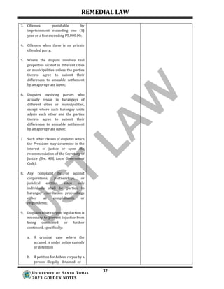 REMEDIAL LAW
32
UNIV ERSITY OF SANTO TOMAS
2023 GOLDEN NOTES
3. Offenses punishable by
imprisonment exceeding one (1)
year or a fine exceeding P5,000.00;
4. Offenses when there is no private
offended party;
5. Where the dispute involves real
properties located in different cities
or municipalities unless the parties
thereto agree to submit their
differences to amicable settlement
by an appropriate lupon;
6. Disputes involving parties who
actually reside in barangays of
different cities or municipalities,
except where such barangay units
adjoin each other and the parties
thereto agree to submit their
differences to amicable settlement
by an appropriate lupon;
7. Such other classes of disputes which
the President may determine in the
interest of justice or upon the
recommendation of the Secretary of
Justice (Sec. 408, Local Government
Code);
8. Any complaint by or against
corporations, partnerships, or
juridical entities, since only
individuals shall be parties to
barangay conciliation proceedings
either as complainants or
respondents;
9. Disputes where urgent legal action is
necessary to prevent injustice from
being committed or further
continued, specifically:
a. A criminal case where the
accused is under police custody
or detention
b. A petition for habeas corpus by a
person illegally detained or
 