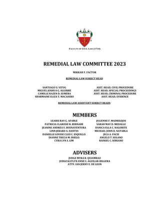 FACULTY OF CIVIL LAW (1734)
REMEDIAL LAW COMMITTEE 2023
MIKKAH F. FACTOR
REMEDIAL LAW SUBJECT HEAD
SANTIAGO U. VITUG ASST. HEAD, CIVIL PROCEDURE
MIGUEL JOSHUA G. AGUIRRE ASST. HEAD, SPECIAL PROCEEDINGS
CAMILLE RAZEN D. SUMERA ASST. HEAD, CRIMINAL PROCEDURE
SHARMAINE ELIZA T. MACASERO ASST. HEAD, EVIDENCE
REMEDIAL LAW ASSISTANT SUBJECT HEADS
MEMBERS
LEARSI RAY G. AFABLE JULIENNE F. MADRILEJOS
PATRICIA CLARISSE H. BERNABE SARAH MAY D. MEDALLE
JEANINE ANDREA V. BUENAVENTURA DANICA ELLA C. NAGORITE
LINN JERARD A. DANTES MICHAEL JOHN D. NATABLA
DANIELLE LOUISE CLEO C. ESQUILLO JECA A. PACIS
DIANNE TRICIA M. INIEGO ANGELO T. SOLANO
CYRA LYN S. LIM RAINIEL C. SORIANO
ADVISERS
JUDGE MYRA B. QUIAMBAO
JUDGE KATLYN ANNE C. AGUILAR-BILGERA
ATTY. IAN JERNY E. DE LEON
 