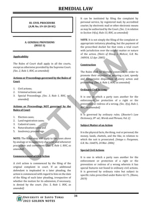 REMEDIAL LAW
34
UNIV ERSITY OF SANTO TOMAS
2023 GOLDEN NOTES
It can be instituted by filing the complaint by
personal service, by registered mail, by accredited
courier, by electronic mail or other electronic means
as may be authorized by the Court. (Sec. 3, inrelation
to Section 14(a), Rule 13, ROC, as amended)
A. GENERAL PROVISIONS
(RULE 1)
Applicability
The Rules of Court shall apply in all the courts,
except as otherwise provided by the Supreme Court.
(Sec. 2, Rule 1, ROC, as amended)
Actions or Proceedings governed by the Rules of
Court
1. Civil actions;
2. Criminal actions; and
3. Special Proceedings. (Sec. 3, Rule 1, ROC, as
amended)
Actions or Proceedings NOT governed by the
Rules of Court
1. Election cases;
2. Land registration cases;
3. Cadastral cases;
4. Naturalization cases; and
5. Insolvency proceedings.
NOTE: The Rules may still apply to the cases above
by analogy or in suppletory character and whenever
practicable and convenient. (Sec. 5, Rule 1, ROC, as
amended)
Commencement of Civil Action
A civil action is commenced by the filing of the
original complaint in court. If an additional
defendant is impleaded in a later pleading, the
action is commenced with regard to him on the date
of the filing of such later pleading, irrespective of
whether the motion for its admission, if necessary,
is denied by the court. (Sec. 5, Rule 1, ROC, as
amended)
NOTE: It is not simply the filing of the complaint or
appropriate initiatory pleading, but the payment of
the prescribed docket fee that vests a trial court
with jurisdiction over the subject matter or nature
of the action. (Heirs of Hinog v. Melicor, G.R. No.
140954, 12 Apr. 2005)
Construction
The Rules shall be liberally construed in order to
promote their objective of securing a just, speedy
and inexpensive disposition of every action and
proceeding. (Sec. 6, Rule 1, ROC, as amended)
Ordinary Civil Actions
It is one in which a party sues another for the
enforcement or protection of a right or the
prevention or redress of a wrong. (Sec. 3(a), Rule 1,
ROC, as amended)
It is governed by ordinary rules. (Bouvier’s Law
Dictionary, 8th ed.; Words and Phrases, Vol. 2)
Subject Matter of an Action
It is the physical facts, the thing, real or personal, the
money, lands, chattels, and the like, in relation to
which the suit is prosecuted. (Iniego v. Purganan,
G.R. No. 166876, 24 Mar. 2006)
Special Civil Actions
It is one in which a party sues another for the
enforcement or protection of a right or the
prevention or redress of a wrong wherein it has
special features not found in ordinary civil actions.
It is governed by ordinary rules but subject to
specific rules prescribed under Rules 62-71. (Riano,
2019)
III. CIVIL PROCEDURE
(A.M. No. 19-10-20-SC)
 