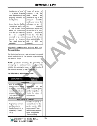 REMEDIAL LAW
36
UNIV ERSITY OF SANTO TOMAS
2023 GOLDEN NOTES
A real action is “local” –
i.e., its venue depends
upon the location of the
property involved in
the litigation.
Venue of action shall be
commenced and tried
in the proper court
which has jurisdiction
over the area wherein
the real property
involved, or a portion
thereof is situated.
(Sec. 1, Rule 4, ROC, as
amended)
Venue of action is
transitory – i.e., the
place where the
plaintiff or any of the
principal plaintiffs
resides, or where the
defendant or any of
the principal
defendants resides, or
in the case of a non-
resident defendant
where he may be
found, at the election
of the plaintiff. (Sec. 2,
Rule 4, ROC, as
amended)
Importance of Distinction between Real and
Personal Actions
The distinction between a real action and a personal
action is important for the purpose of determining
the venue of action.
NOTE: Questions involving the propriety or
impropriety of a particular venue are resolved by
initially determining the nature of the action, i.e., if
the action is personal or real. (Riano, 2019)
Local Actions vs. Transitory Actions
LOCAL ACTIONS
TRANSITORY
ACTIONS
As to Venue
Must be brought in a
particular place where
the subject property is
located, unless there is
an agreement to the
contrary. (Sec. 4, Rule
4, ROC, as amended)
Dependent on the
place where the party
resides regardless of
where the cause of
action arose.
As to Privity of Contract
No privity of contract
and the action is
founded on privity of
estate only. (Riano,
2019)
Founded on privity of
contract between the
parties whether debt
or covenant. (Paper
Industries Corporation
of the Philippines v.
Samson, supra.)
 