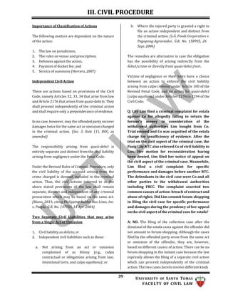 III. CIVIL PROCEDURE
39 UNIV ERSITY OF SANTO TOMAS
FACULTY OF CIVIL LAW
Importance of Classification of Actions
The following matters are dependent on the nature
of the action:
1. The law on jurisdiction;
2. The rules on venue and prescription;
3. Defenses against the action;
4. Payment of docket fee; and
5. Service of summons (Herrera, 2007)
Independent Civil Action
These are actions based on provisions of the Civil
Code, namely Articles 32, 33, 34 that arise from law
and Article 2176 that arises from quasi-delicts. They
shall proceed independently of the criminal action
and shall require only a preponderance of evidence.
In no case, however, may the offended party recover
damages twice for the same act or omission charged
in the criminal action. (Sec. 3, Rule 111, ROC, as
amended)
The responsibility arising from quasi-delict is
entirely separate and distinct from the civil liability
arising from negligence under the Penal Code.
Under the Revised Rules of Criminal Procedure, only
the civil liability of the accused arising from the
crime charged is deemed included in the criminal
action. Thus, the civil actions referred to in the
above stated provisions of the law shall remain
separate, distinct and independent of any criminal
prosecution which may be based on the same act.
(Riano, 2019, citing Philippine Rabbit Bus Lines, Inc.
v. People, G.R. No. 147703, 14 Apr. 2004)
Two Separate Civil Liabilities that may arise
from a Single Act or Omission
1. Civil liability ex delicto; or
2. Independent civil liabilities such as those:
a. Not arising from an act or omission
complained of as felony (e.g., culpa
contractual or obligations arising from law;
intentional torts; and culpa aquiliana); or
b. Where the injured party is granted a right to
file an action independent and distinct from
the criminal action. (L.G. Foods Corporation v.
Pagapong-Agraviador, G.R. No. 158995, 26
Sept. 2006)
The remedies are alternative in case the obligation
has the possibility of arising indirectly from the
delict/crime or directly from quasi-delict/tort.
Victims of negligence or their heirs have a choice
between an action to enforce the civil liability
arising from culpa criminal under Article 100 of the
Revised Penal Code, and an action for quasi-delict
(culpa aquiliana) under Articles 2176 to 2194 of the
Civil Code.
Q: Lily Lim filed a criminal complaint for estafa
against Co for allegedly failing to return the
former’s money in consideration of the
withdrawal authorities Lim bought from Co.
Trial ensued and Co was acquitted of the estafa
charge for insufficiency of evidence. After the
trial on the civil aspect of the criminal case, the
Pasig City RTC also relieved Co of civil liability to
Lim. Her motion for reconsideration having
been denied, Lim filed her notice of appeal on
the civil aspect of the criminal case. Meanwhile,
Lim filed a civil complaint for specific
performance and damages before another RTC.
The defendants in the civil case were Co and all
other parties to the withdrawal authorities
including FRCC. The complaint asserted two
common causes of action: breach of contract and
abuse of rights. Did Lim commit forum shopping
in filing the civil case for specific performance
and damages during the pendency of her appeal
on the civil aspect of the criminal case for estafa?
A: NO. The filing of the collection case after the
dismissal of the estafa cases against the offender did
not amount to forum-shopping. Although the cases
filed by the offended party arose from the same act
or omission of the offender, they are, however,
based on different causes of action. There can be no
forum-shopping in the instant case because the law
expressly allows the filing of a separate civil action
which can proceed independently of the criminal
action. The two cases herein involve different kinds
 