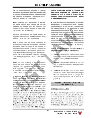 III. CIVIL PROCEDURE
43 UNIV ERSITY OF SANTO TOMAS
FACULTY OF CIVIL LAW
SPLITTING A SINGLE CAUSE OF ACTION
AND ITS EFFECTS
GR: The sufficiency of the statement of cause of
action must appear on the face of the complaint, and
its existence is only determined by the allegations of
the complaint. (Viewmaster Construction Corp. v.
Roxas, G.R. No. 133576, 13 July 2000)
NOTE: Under the 2019 amendments to the ROC,
that every pleading shall contain not only the
statement of ultimate facts but including the
evidence on which a party relies for his or her claim.
(Sec. 1, Rule 8, ROC, as amended)
Moreover, documentary and object evidence in
support of the allegations must be contained in the
pleading. (Sec. 6, Rule 7, ROC, as amended)
XPN: In some cases, the Court considered, in
addition to the complaint, the appended annexes or
documents, other pleadings of the plaintiff, or
admissions in the records so that such annexes are
considered as parts of the complaint. (Riano, 2019,
citing Agrarian Reform Beneficiaries Association v.
Nicolas, G.R. No. 168394, 06 Oct. 2008; Sps. Zepeda v.
China Banking Corporation, G.R. No. 172175, 09 Oct.
2006)
NOTE: The truth or falsity of the allegations is
beside the point because the allegations in the
complaint are hypothetically admitted. (Riano,
2019, citing PNB v. Court of Appeals, G.R. No. 121251,
26 June 1998; Sta. Clara Homeowner’s Association v.
Gaston, G.R. No. 141961, 23 Jan. 2002)
Q: Spouses Bernabe and Rhodora Pamaran
owned adjacent lots respectively. Rosa Pamaran
built her residential house on these lots with the
consent of Rhodora and spouses Bernabe.
Rhodora and Spouses Bernabe constituted real
mortgages over their lots as security for loans
obtained from the Bank of Commerce
(Bankcom). Rosa claimed that Bankcom neither
included her house in determining the loan
amount nor obtained her consent to the real
estate mortgage. Later, Bankcom filed petitions
for issuance of writs of possession, which were
granted by the RTC of Muntinlupa City. Rosa
prayed that Bankcom be ordered to pay her
damages as she was dispossessed of her house
by reason of the writs. The RTC Olongapo
granted Bankcom’s motion to dismiss and
accordingly, dismissed the Complaint on the
grounds of lack of cause of action and of
improper venue. How should Bankcom’s Motion
to Dismiss be resolved?
A: Bankcom’s motion to dismiss must be resolved
with reference to the allegations in the Complaint
assuming them to be true. The RTC Olongapo does
not need to inquire on the truthfulness of these
allegations and declare them to be false. If it does,
such court would be denying the plaintiff of her
right to due process of law. In determining whether
a complaint states or does not state a cause of
action, the court must hypothetically admit the
truth of the allegations and determine if it may grant
the relief prayed for based on them. (Rosa Pamaran
v. Bank of Commerce, G.R. No. 205753, 04 July 2016)
Tests to ascertain whether Two Suits relate to a
Single or Common Cause of Action (E-D-E)
1. Evidence – Whether the same evidence would
support and sustain both the first and second
causes of action (Same Evidence Test);
2. Defenses – Whether the defenses in one case
may be used to substantiate the complaint in
the other; and
3. Existence – Whether the cause of action in the
second case existed at the time of the filing of
the first complaint (Umale v. Canoga Park
Development. Corporation, G.R. No. 167246, 20
July 2011)
Splitting of Cause of Action
It is the act of instituting two or more suits on the
basis of the same cause of action. (Sec. 4, Rule2, ROC,
as amended) It is the act of dividing a single or
indivisible cause of action into several parts or
claims and bringing several actions thereon. (Riano,
2019, citing Quadra v. Court of Appeals, G.R. No.
147593, 31 July 2006) This practice, which applies
 