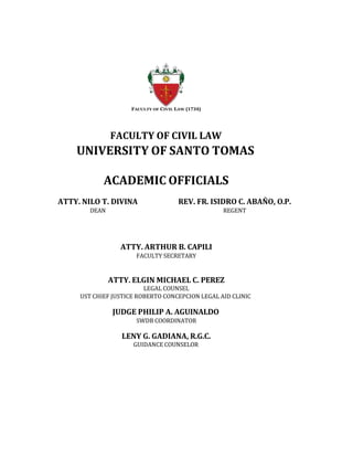 FACULTY OF CIVIL LAW (1734)
FACULTY OF CIVIL LAW
UNIVERSITY OF SANTO TOMAS
ACADEMIC OFFICIALS
ATTY. NILO T. DIVINA REV. FR. ISIDRO C. ABAÑO, O.P.
DEAN REGENT
ATTY. ARTHUR B. CAPILI
FACULTY SECRETARY
ATTY. ELGIN MICHAEL C. PEREZ
LEGAL COUNSEL
UST CHIEF JUSTICE ROBERTO CONCEPCION LEGAL AID CLINIC
JUDGE PHILIP A. AGUINALDO
SWDB COORDINATOR
LENY G. GADIANA, R.G.C.
GUIDANCE COUNSELOR
 