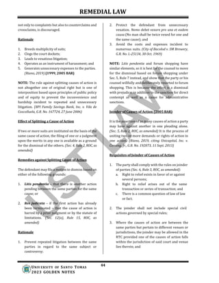 REMEDIAL LAW
44
UNIV ERSITY OF SANTO TOMAS
2023 GOLDEN NOTES
not only to complaints but also to counterclaims and
crossclaims, is discouraged.
Rationale
1. Breeds multiplicity of suits;
2. Clogs the court dockets;
3. Leads to vexatious litigation;
4. Operates as an instrument of harassment; and
5. Generates unnecessary expenses to the parties.
(Riano, 2019) (1999, 2005 BAR)
NOTE: The rule against splitting causes of action is
not altogether one of original right but is one of
interposition based upon principles of public policy
and of equity to prevent the inconvenience and
hardship incident to repeated and unnecessary
litigation. (BPI Family Savings Bank, Inc. v. Vda de
Coscolluela, G.R. No. 167724, 27 June 2006)
Effect of Splitting a Cause of Action
If two or more suits are instituted on the basis of the
same cause of action, the filing of one or a judgment
upon the merits in any one is available as a ground
for the dismissal of the others. (Sec. 4, Rule 2, ROC, as
amended)
Remedies against Splitting Cause of Action
The defendant may file a motion to dismiss based on
either of the following grounds:
1. Litis pendentia – that there is another action
pending between the same parties for the same
cause; or
2. Res judicata – if the first action has already
been terminated – that the cause of action is
barred by a prior judgment or by the statute of
limitations. (Sec. 12(a), Rule 15, ROC, as
amended)
Rationale
1. Prevent repeated litigation between the same
parties in regard to the same subject or
controversy;
2. Protect the defendant from unnecessary
vexation. Nemo debet vexare pro una et eadem
causa (No man shall be twice vexed for one and
the same cause); and
3. Avoid the costs and expenses incident to
numerous suits. (City of Bacolod v. SM Brewery,
G.R. No. L-25134, 30 Oct. 1969)
NOTE: Litis pendentia and forum shopping have
similar elements, so it is best for the counsel to move
for the dismissal based on forum shopping under
Sec. 5, Rule 7 instead, and show that the party or his
counsel willfully and deliberately resorted to forum
shopping. This is because the effect is a dismissal
with prejudice, in addition to the sanction for direct
contempt as well as a cause for administrative
sanctions.
Joinder of Causes of Action (2005 BAR)
It is the assertion of as many causes of action a party
may have against another in one pleading alone.
(Sec. 5, Rule 2, ROC, as amended) It is the process of
uniting two or more demands or rights of action in
one action. (Riano, 2019, citing Unicapital, Inc. v.
Consing, Jr., G.R. No. 192073, 11 Sept. 2013)
Requisites of Joinder of Causes of Action
1. The party shall comply with the rules on joinder
of parties (Sec. 6, Rule 3, ROC, as amended):
a. Right to relief exists in favor of or against
several persons;
b. Right to relief arises out of the same
transaction or series of transaction; and
c. There is a common question of law of law
or fact.
2. The joinder shall not include special civil
actions governed by special rules;
3. Where the causes of action are between the
same parties but pertain to different venues or
jurisdictions, the joinder may be allowed in the
RTC provided one of the causes of action falls
within the jurisdiction of said court and venue
lies therein; and
 