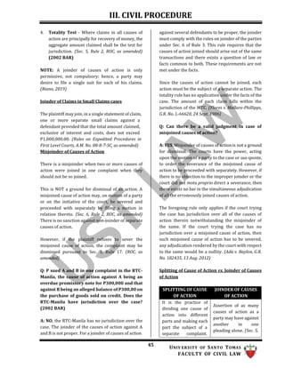 III. CIVIL PROCEDURE
45 UNIV ERSITY OF SANTO TOMAS
FACULTY OF CIVIL LAW
4. Totality Test - Where claims in all causes of
action are principally for recovery of money, the
aggregate amount claimed shall be the test for
jurisdiction. (Sec. 5, Rule 2, ROC, as amended)
(2002 BAR)
NOTE: A joinder of causes of action is only
permissive, not compulsory; hence, a party may
desire to file a single suit for each of his claims.
(Riano, 2019)
Joinder of Claims in Small Claims cases
The plaintiff may join, in a single statement of claim,
one or more separate small claims against a
defendant provided that the total amount claimed,
exclusive of interest and costs, does not exceed
P1,000,000.00. (Rules on Expedited Procedures in
First Level Courts, A.M. No. 08-8-7-SC, as amended)
Misjoinder of Causes of Action
There is a misjoinder when two or more causes of
action were joined in one complaint when they
should not be so joined.
This is NOT a ground for dismissal of an action. A
misjoined cause of action may, on motion of a party
or on the initiative of the court, be severed and
proceeded with separately by filing a motion in
relation thereto. (Sec. 6, Rule 2, ROC, as amended)
There is no sanction against non-joinder of separate
causes of action.
However, if the plaintiff refuses to sever the
misjoined cause of action, the complaint may be
dismissed pursuant to Sec. 3, Rule 17. (ROC, as
amended)
Q: P sued A and B in one complaint in the RTC-
Manila, the cause of action against A being an
overdue promissory note for P300,000 and that
against B being an alleged balance of P300,00 on
the purchase of goods sold on credit. Does the
RTC-Manila have jurisdiction over the case?
(2002 BAR)
A: NO, the RTC-Manila has no jurisdiction over the
case. The joinder of the causes of action against A
and B is not proper. For a joinder of causes of action
against several defendants to be proper, the joinder
must comply with the rules on joinder of the parties
under Sec. 6 of Rule 3. This rule requires that the
causes of action joined should arise out of the same
transactions and there exists a question of law or
facts common to both. These requirements are not
met under the facts.
Since the causes of action cannot be joined, each
action must be the subject of a separate action. The
totality rule has no application under the facts of the
case. The amount of each claim falls within the
jurisdiction of the MTC. (Flores v. Mallare-Phillipps,
G.R. No. L-66620, 24 Sept. 1986)
Q: Can there be a valid judgment in case of
misjoined causes of action?
A: YES. Misjoinder of causes of action is not a ground
for dismissal. The courts have the power, acting
upon the motion of a party to the case or sua sponte,
to order the severance of the misjoined cause of
action to be proceeded with separately. However, if
there is no objection to the improper joinder or the
court did not motu proprio direct a severance, then
there exists no bar in the simultaneous adjudication
of all the erroneously joined causes of action.
The foregoing rule only applies if the court trying
the case has jurisdiction over all of the causes of
action therein notwithstanding the misjoinder of
the same. If the court trying the case has no
jurisdiction over a misjoined cause of action, then
such misjoined cause of action has to be severed,
any adjudication rendered by the court with respect
to the same would be a nullity. (Ada v. Baylon, G.R.
No. 182435, 13 Aug. 2012)
Splitting of Cause of Action vs. Joinder of Causes
of Action
SPLITTING OF CAUSE
OF ACTION
JOINDER OF CAUSES
OF ACTION
It is the practice of
dividing one cause of
action into different
parts and making each
part the subject of a
separate complaint.
Assertion of as many
causes of action as a
party may have against
another in one
pleading alone. (Sec. 5,
 