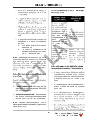 III. CIVIL PROCEDURE
47 UNIV ERSITY OF SANTO TOMAS
FACULTY OF CIVIL LAW
c. Estate of a deceased person (Limjoco v.
Intestate Estate of Fragante, G.R. No. L-770,
27 Apr. 1948);
d. A legitimate labor organization may sue
and be sued in its registered name (Art.
242(e), Labor Code of the Philippines);
e. The Roman Catholic Church may be a party
and as to its properties, the archbishop or
diocese to which they belong (Versoza v.
Hernandez, G.R. No. L-25264, 22 Nov. 1926);
and
f. A dissolved corporation may prosecute and
defend suits by or against it provided that
the suits:
i. Occur within three (3) years after its
dissolution; and
ii. The suits are in connection with the
settlement and closure of its affairs.
(Sec. 112, Corporation Code)
NOTE: A deceased person or his estate may not be
impleaded as defendant in a civil action as they lack
legal personality. When a person dies, his legal
personality ceases and he could no longer be
impleaded as respondent in an ordinary civil suit for
collection. (Gaffney v. Butler, G.R. No. 219408, 8 Nov.
2017)
Action if the Party Impleaded is NOT Authorized
to be a Party
It can be raised as an affirmative defense based on
the following grounds:
1. Plaintiff not authorized – the ground that “the
plaintiff has no legal capacity to sue.” (Sec.12(a),
Rule 8, ROC, as amended)
2. Defendant not authorized – the ground that
the “pleading asserting a claim states no cause
of action.” (Sec.12(a), Rule 8, ROC, as amended)
NOTE: A complaint cannot possibly state a cause of
action against one who cannot be a party to a civil
action. (Riano, 2019)
Lack of Legal Capacity to Sue vs. Lack of Legal
Personality to Sue
LACK OF LEGAL
CAPACITY TO SUE
LACK OF LEGAL
PERSONALITY
TO SUE
It refers to plaintiff’s
general disability to
sue such as on account
of minority, insanity,
incompetence, lack of
juridical personality or
any other general
disqualifications of a
party. (Columbia
Pictures, Inc. v. CA, G.R.
No. 110318, 28 Aug.
1996)
The plaintiff is not the
real party in interest.
(Columbia Pictures, Inc.
v. CA, supra.)
Remedy: File an
answer and raise as an
affirmative defense
lack of capacity to sue.
(Sec. 12, Rule 8, ROC, as
amended)
Remedy: File an
answer and raise as an
affirmative defense
that the complaint
states no cause of
action. (Sec. 12, Rule 8,
supra.)
Rules with regard to the Right of a Foreign
Corporation to bring Suit in Philippine Courts
1. If it does business in the Philippines with the
required license, it can sue before Philippine
courts on any transaction. (Agilent Technologies
v. Integrated Silicon, G.R. No. 154618, 14 Apr.
2004)
2. If it does business in the Philippines without a
license, it cannot sue before the Philippine
courts. (Id.)
3. If it is not doing business in the Philippines, it
needs no license to sue before Philippine courts
on an isolated transaction or on a cause of
action entirely independent of any business
transaction. (Id.)
4. If it is without license to do business and is not
doing business in the Philippines is not
disqualified from filing and prosecuting an
 