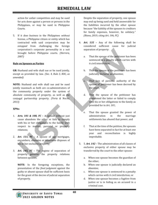 REMEDIAL LAW
48
UNIV ERSITY OF SANTO TOMAS
2023 GOLDEN NOTES
action for unfair competition and may be sued
for acts done against a person or persons in the
Philippines, or may be sued in Philippine
Courts.
5. If it does business in the Philippines without
license, a Philippine citizen or entity which has
contracted with said corporation may be
estopped from challenging the foreign
corporation’s corporate personality in a suit
brought before Philippine courts. (Herrera,
2007)
Rule on Spouses as Parties
GR: Husband and wife shall sue or be sued jointly,
except as provided by law. (Sec. 4, Rule 3, ROC, as
amended)
NOTE: Husband and wife shall sue and be sued
jointly inasmuch as both are co-administrators of
the community property under the system of
absolute community of property, as well as the
conjugal partnership property. (Feria & Noche,
2013)
XPNs:
1. Arts. 101 & 108, FC – A spouse without just
cause abandons the other or fails to comply
with his or her obligations to the family with
respect to marital, parental or property
relations;
2. Art. 111, FC – A spouse of age mortgages,
encumbers, alienates or otherwise disposes of
his or her exclusive property;
3. Art. 145, FC – The regime of separation of
property governs the property relations
between spouses.
NOTE: In the foregoing exceptions, the
presentation of the final judgment against the
guilty or absent spouse shall be sufficient basis
for the grant of the decree of judicial separation
of property.
Despite the separation of property, one spouse
may end up being sued and held answerable for
the liabilities incurred by the other spouse
because “the liability of the spouses to creditors
for family expenses, however, be solidary.”
(Riano, 2019, citing Art. 146, FC)
4. Art. 135 – Any of the following shall be
considered sufficient cause for judicial
separation of property:
a. That the spouse of the petitioner has been
sentenced to a penalty which carries with
it civil interdiction;
b. That the spouse of the petitioner has been
judicially declared an absentee;
c. That loss of parental authority of the
spouse of petitioner has been decreed by
the court;
d. That the spouse of the petitioner has
abandoned the latter or failed to comply
with his or her obligations to the family as
provided for in Art. 101;
e. That the spouse granted the power of
administration in the marriage
settlements has abused that power; and
f. That at the time of the petition, the spouses
have been separated in fact for at least one
year and reconciliation is highly
improbable.
5. 5. Art. 142 – The administration of all classes of
exclusive property of either spouse may be
transferred by the court to the other spouse:
a. When one spouse becomes the guardian of
the other;
b. When one spouse is judicially declared an
absentee;
c. When one spouse is sentenced to a penalty
which carries with it civil interdiction; or
d. When one spouse becomes a fugitive from
justice or is in hiding as an accused in a
criminal case.
 