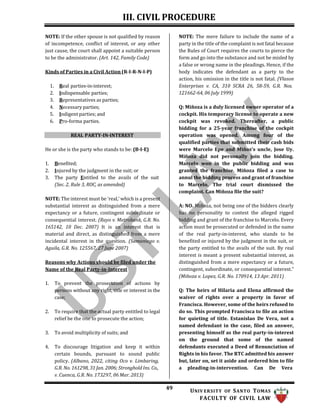III. CIVIL PROCEDURE
49 UNIV ERSITY OF SANTO TOMAS
FACULTY OF CIVIL LAW
NOTE: If the other spouse is not qualified by reason
of incompetence, conflict of interest, or any other
just cause, the court shall appoint a suitable person
to be the administrator. (Art. 142, Family Code)
Kinds of Parties in a Civil Action (R-I-R-N-I-P)
1. Real parties-in-interest;
2. Indispensable parties;
3. Representatives as parties;
4. Necessary parties;
5. Indigent parties; and
6. Pro-forma parties.
REAL PARTY-IN-INTEREST
He or she is the party who stands to be: (B-I-E)
1. Benefited;
2. Injured by the judgment in the suit; or
3. The party Entitled to the avails of the suit
(Sec. 2, Rule 3, ROC, as amended)
NOTE: The interest must be ‘real,’ which is a present
substantial interest as distinguished from a mere
expectancy or a future, contingent subordinate or
consequential interest. (Rayo v. Metrobank, G.R. No.
165142, 10 Dec. 2007) It is an interest that is
material and direct, as distinguished from a mere
incidental interest in the question. (Samaniego v.
Aguila, G.R. No. 125567, 27 June 2007)
Reasons why Actions should be filed under the
Name of the Real Party-in-Interest
1. To prevent the prosecution of actions by
persons without any right, title or interest in the
case;
2. To require that the actual party entitled to legal
relief be the one to prosecute the action;
3. To avoid multiplicity of suits; and
4. To discourage litigation and keep it within
certain bounds, pursuant to sound public
policy. (Albano, 2022, citing Oco v. Limbaring,
G.R. No. 161298, 31 Jan. 2006; Stronghold Ins. Co.,
v. Cuenca, G.R. No. 173297, 06 Mar. 2013)
NOTE: The mere failure to include the name of a
party in the title of the complaint is not fatal because
the Rules of Court requires the courts to pierce the
form and go into the substance and not be misled by
a false or wrong name in the pleadings. Hence, if the
body indicates the defendant as a party to the
action, his omission in the title is not fatal. (Vlason
Enterprises v. CA, 310 SCRA 26, 58-59, G.R. Nos.
121662-64, 06 July 1999)
Q: Miñoza is a duly licensed owner operator of a
cockpit. His temporary license to operate a new
cockpit was revoked. Thereafter, a public
bidding for a 25-year franchise of the cockpit
operation was opened. Among four of the
qualified parties that submitted their cash bids
were Marcelo Epe and Miñoz’s uncle, Jose Uy.
Miñoza did not personally join the bidding.
Marcelo won in the public bidding and was
granted the franchise. Miñoza filed a case to
annul the bidding process and grant of franchise
to Marcelo. The trial court dismissed the
complaint. Can Miñoza file the suit?
A: NO. Miñoza, not being one of the bidders clearly
has no personality to contest the alleged rigged
bidding and grant of the franchise to Marcelo. Every
action must be prosecuted or defended in the name
of the real party-in-interest, who stands to be
benefited or injured by the judgment in the suit, or
the party entitled to the avails of the suit. By real
interest is meant a present substantial interest, as
distinguished from a mere expectancy or a future,
contingent, subordinate, or consequential interest.”
(Miñoza v. Lopez, G.R. No. 170914, 13 Apr. 2011)
Q: The heirs of Hilaria and Elena affirmed the
waiver of rights over a property in favor of
Francisca. However, some of the heirs refused to
do so. This prompted Francisca to file an action
for quieting of title. Estanislao De Vera, not a
named defendant in the case, filed an answer,
presenting himself as the real party-in-interest
on the ground that some of the named
defendants executed a Deed of Renunciation of
Rights in his favor. The RTC admitted his answer
but, later on, set it aside and ordered him to file
a pleading-in-intervention. Can De Vera
 
