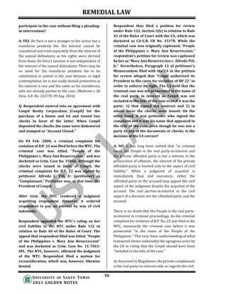 REMEDIAL LAW
50
UNIV ERSITY OF SANTO TOMAS
2023 GOLDEN NOTES
participate in the case without filing a pleading-
in-intervention?
A: YES. De Vera is not a stranger to the action but a
transferee pendente lite. His interest cannot be
considered and tried separately from the interest of
the named defendants as his rights were derived
from them. De Vera’s interest is not independent of
the interest of the named defendants. There may be
no need for the transferee pendente lite to be
substituted or joined in the case because, in legal
contemplation, he is not really denied protection as
his interest is one and the same as his transferors,
who are already parties to the case. (Medrano v. De
Vera, G.R. No. 165770, 09 Aug. 2010)
Q: Respondent entered into an agreement with
Conpil Realty Corporation (Conpil) for the
purchase of a house and lot and issued two
checks in favor of the latter. When Conpil
deposited the checks, the same were dishonored
and stamped as "Account Closed."
On 04 Feb. 2000, a criminal complaint for
violation of B.P. 22 was filed before the MTC. The
criminal case was titled, “People of the
Philippines v. Mary Ann Resurreccion,” and was
docketed as Crim. Case No. 35066. Although the
checks were issued in favor of Conpil, the
criminal complaint for B.P. 22 was signed by
petitioner Alfredo C. Pili, Jr. (petitioner) as
“Complainant.” Petitioner was, at that time, the
President of Conpil.
After trial, the MTC rendered a judgment
acquitting respondent. However, it ordered
respondent to pay an amount by way of civil
indemnity.
Respondent appealed the MTC's ruling on her
civil liability to the RTC under Rule 122 in
relation to Rule 40 of the Rules of Court. The
appeal that respondent filed was titled, “People
of the Philippines v. Mary Ann Resurreccion”
and was docketed as Crim. Case No. 11-7661-
SPL. The RTC, however, affirmed the Judgment
of the MTC. Respondent filed a motion for
reconsideration, which was, however, likewise
denied.
Respondent thus filed a petition for review
under Rule 122, Section 3(b) in relation to Rule
42 of the Rules of Court with the CA, which was
docketed as CA-G.R. CR No. 35178. While the
criminal case was originally captioned, “People
of the Philippines v. Mary Ann Resurreccion,”
respondent’s petition for review was captioned
by her as “Mary Ann Resurreccion v. Alfredo Pili,
Jr.” Nevertheless, Paragraph 12 of petitioner’s
Memorandum filed with the CA in the petition
for review alleged that “Conpil authorized its
President to file cases for violation of BP 22” in
order to enforce its right. The CA held that the
criminal case was not prosecuted in the name of
the real party in interest as Conpil was not
included in the title of the case even if it was the
party: 1) that signed the contract and 2) in
whose favor the checks were issued. On the
other hand, it was petitioner who signed the
complaint and it was his name that appeared in
the title of the case, even though he was not a
party to any of the documents or checks. Is the
decision of the CA correct?
A: NO. It has long been settled that “in criminal
cases, the People is the real party-in-interest and
the private offended party is but a witness in the
prosecution of offenses, the interest of the private
offended party is limited only to the aspect of civil
liability.” While a judgment of acquittal is
immediately final and executory, either the
offended party or the accused may appeal the civil
aspect of the judgment despite the acquittal of the
accused. The real parties-in-interest in the civil
aspect of a decision are the offended party and the
accused.
There is no doubt that the People is the real party-
in-interest in criminal proceedings. As the criminal
complaint for violation of B.P. No. 22 was filed in the
MTC, necessarily the criminal case before it was
prosecuted “in the name of the People of the
Philippines.” This very basic understanding of what
transpired shows ineluctably the egregious error by
the CA in ruling that the Conpil should have been
“included in the title of the case.”
As discussed in Magallanes, the private complainant
is the real party-in-interest only as regards the civil
 