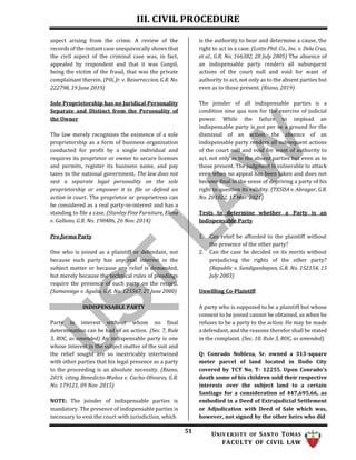 III. CIVIL PROCEDURE
51 UNIV ERSITY OF SANTO TOMAS
FACULTY OF CIVIL LAW
aspect arising from the crime. A review of the
records of the instant case unequivocally shows that
the civil aspect of the criminal case was, in fact,
appealed by respondent and that it was Conpil,
being the victim of the fraud, that was the private
complainant therein. (Pili, Jr. v. Resurreccion, G.R. No.
222798, 19 June 2019)
Sole Proprietorship has no Juridical Personality
Separate and Distinct from the Personality of
the Owner
The law merely recognizes the existence of a sole
proprietorship as a form of business organization
conducted for profit by a single individual and
requires its proprietor or owner to secure licenses
and permits, register its business name, and pay
taxes to the national government. The law does not
vest a separate legal personality on the sole
proprietorship or empower it to file or defend an
action in court. The proprietor or proprietress can
be considered as a real party-in-interest and has a
standing to file a case. (Stanley Fine Furniture, Elena
v. Gallano, G.R. No. 190486, 26 Nov. 2014)
Pro forma Party
One who is joined as a plaintiff or defendant, not
because such party has any real interest in the
subject matter or because any relief is demanded,
but merely because the technical rules of pleadings
require the presence of such party on the record.
(Samaniego v. Agulia, G.R. No. 125567, 27 June 2000)
is the authority to hear and determine a cause, the
right to act in a case. (Lotte Phil. Co., Inc. v. Dela Cruz,
et al., G.R. No. 166302, 28 July 2005) The absence of
an indispensable party renders all subsequent
actions of the court null and void for want of
authority to act, not only as to the absent parties but
even as to those present. (Riano, 2019)
The joinder of all indispensable parties is a
condition sine qua non for the exercise of judicial
power. While the failure to implead an
indispensable party is not per se a ground for the
dismissal of an action, the absence of an
indispensable party renders all subsequent actions
of the court null and void for want of authority to
act, not only as to the absent parties but even as to
those present. The judgment is vulnerable to attack
even when no appeal has been taken and does not
become final in the sense of depriving a party of his
right to question its validity. (TESDA v. Abragar, G.R.
No. 201022, 17 Mar. 2021)
Tests to determine whether a Party is an
Indispensable Party
1. Can relief be afforded to the plaintiff without
the presence of the other party?
2. Can the case be decided on its merits without
prejudicing the rights of the other party?
(Republic v. Sandiganbayan, G.R. No. 152154, 15
July 2003)
Unwilling Co-Plaintiff
INDISPENSABLE PARTY
Party in interest without whom no final
determination can be had of an action. (Sec. 7, Rule
3, ROC, as amended) An indispensable party is one
whose interest in the subject matter of the suit and
the relief sought are so inextricably intertwined
with other parties that his legal presence as a party
to the proceeding is an absolute necessity. (Riano,
2019, citing Benedicto-Muñoz v. Cacho-Olivares, G.R.
No. 179121, 09 Nov. 2015)
NOTE: The joinder of indispensable parties is
mandatory. The presence of indispensable parties is
necessary to vest the court with jurisdiction, which
A party who is supposed to be a plaintiff but whose
consent to be joined cannot be obtained, as when he
refuses to be a party to the action. He may be made
a defendant, and the reasons therefor shall be stated
in the complaint. (Sec. 10, Rule 3, ROC, as amended)
Q: Conrado Nobleza, Sr. owned a 313-square
meter parcel of land located in Iloilo City
covered by TCT No. T- 12255. Upon Conrado’s
death some of his children sold their respective
interests over the subject land to a certain
Santiago for a consideration of 447,695.66, as
embodied in a Deed of Extrajudicial Settlement
or Adjudication with Deed of Sale which was,
however, not signed by the other heirs who did
 