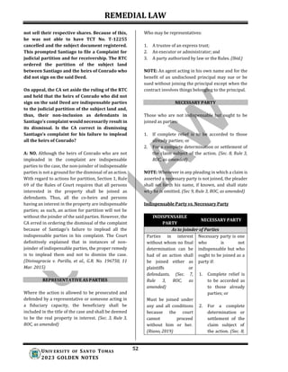 REMEDIAL LAW
52
UNIV ERSITY OF SANTO TOMAS
2023 GOLDEN NOTES
not sell their respective shares. Because of this,
he was not able to have TCT No. T-12255
cancelled and the subject document registered.
This prompted Santiago to file a Complaint for
judicial partition and for receivership. The RTC
ordered the partition of the subject land
between Santiago and the heirs of Conrado who
did not sign on the said Deed.
On appeal, the CA set aside the ruling of the RTC
and held that the heirs of Conrado who did not
sign on the said Deed are indispensable parties
to the judicial partition of the subject land and,
thus, their non-inclusion as defendants in
Santiago’s complaint would necessarily result in
its dismissal. Is the CA correct in dismissing
Santiago’s complaint for his failure to implead
all the heirs of Conrado?
A: NO. Although the heirs of Conrado who are not
impleaded in the complaint are indispensable
parties to the case, the non-joinder of indispensable
parties is not a ground for the dismissal of an action.
With regard to actions for partition, Section 1, Rule
69 of the Rules of Court requires that all persons
interested in the property shall be joined as
defendants. Thus, all the co-heirs and persons
having an interest in the property are indispensable
parties; as such, an action for partition will not lie
without the joinder of the said parties. However, the
CA erred in ordering the dismissal of the complaint
because of Santiago’s failure to implead all the
indispensable parties in his complaint. The Court
definitively explained that in instances of non-
joinder of indispensable parties, the proper remedy
is to implead them and not to dismiss the case.
(Divinagracia v. Parilla, et al., G.R. No. 196750, 11
Mar. 2015)
REPRESENTATIVE AS PARTIES
Where the action is allowed to be prosecuted and
defended by a representative or someone acting in
a fiduciary capacity, the beneficiary shall be
included in the title of the case and shall be deemed
to be the real property in interest. (Sec. 3, Rule 3,
ROC, as amended)
Who may be representatives:
1. A trustee of an express trust;
2. An executor or administrator; and
3. A party authorized by law or the Rules. (Ibid.)
NOTE: An agent acting in his own name and for the
benefit of an undisclosed principal may sue or be
sued without joining the principal except when the
contract involves things belonging to the principal.
NECESSARY PARTY
Those who are not indispensable but ought to be
joined as parties:
1. If complete relief is to be accorded to those
already parties; or
2. For a complete determination or settlement of
the claim subject of the action. (Sec. 8, Rule 3,
ROC, as amended)
NOTE: Whenever in any pleading in which a claim is
asserted a necessary party is not joined, the pleader
shall set forth his name, if known, and shall state
why he is omitted. (Sec 9, Rule 3, ROC, as amended)
Indispensable Party vs. Necessary Party
INDISPENSABLE
PARTY
NECESSARY PARTY
As to Joinder of Parties
Parties in interest
without whom no final
determination can be
had of an action shall
be joined either as
plaintiffs or
defendants. (Sec. 7,
Rule 3, ROC, as
amended)
Must be joined under
any and all conditions
because the court
cannot proceed
without him or her.
(Riano, 2019)
Necessary party is one
who is not
indispensable but who
ought to be joined as a
party if:
1. Complete relief is
to be accorded as
to those already
parties; or
2. For a complete
determination or
settlement of the
claim subject of
the action. (Sec. 8,
 