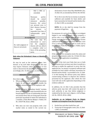 III. CIVIL PROCEDURE
53 UNIV ERSITY OF SANTO TOMAS
FACULTY OF CIVIL LAW
declaration of more than Php 300,000.00. (Sec.
19, Rule 141, as amended by A.M. No. 04-2-04-SC)
He or she is one who has no money or property
sufficient and available for food, shelter and
basic necessities for himself and his family. (Sec.
21, Rule 3, ROC, as amended)
NOTE: He or she shall be exempt from the
payment of legal fees.
For purposes of a suit in forma pauperis, an indigent
litigant is not really a pauper, but is properly a
person who is an indigent although not a public
charge, meaning that he has no property or income
sufficient for his support aside from his labor, even
if he is self-supporting when able to work and in
employment. (Tokio Marine Malaya v. Valdez, supra)
Rule on Indigent Litigants
Rule when the Defendant’s Name or Identity is
Unknown
He may be sued as the unknown owner, heir,
devisee, or by such other designation as the case
may require. However, when his identity or true
name is discovered, the pleading must be amended
accordingly. (Sec. 14, Rule 3, ROC, as amended)
INDIGENT PARTY (2016 BAR)
He or she is one:
1. Whose gross income and that of his immediate
family do not exceed an amount double the
monthly minimum wage of an employee; and
NOTE: The term “immediate family” includes
those members of the same household who are
bound together by ties of relationship but does
not include those who are living apart from the
particular household of which the individual is
a member. (Tokio Marine Malaya v. Valdez, G.R.
No. 150107-08, 28 Jan. 2008)
2. Who does not own real property with a fair
market value as stated in the current tax
If the applicant for exemption meets the salary and
property requirements under Sec. 19, Rule 141, then
the grant of the application is mandatory.
However, if the trial court finds that one or both
requirements have not been met, then it would set a
hearing to enable the applicant to prove that the
applicant has “no money or property sufficient and
available for food, shelter and basic necessities for
himself and his family,” as provided in Sec. 21, Rule
3. In that hearing, the adverse party may adduce
countervailing evidence to disprove the evidence
presented by the applicant; after which the trial
court will rule on the application depending on the
evidence adduced.
In addition, Sec. 21, Rule 3 also provides that the
adverse party may later still contest the grant of
such authority at any time before judgment is
rendered by the trial court. (Algura v. LGU of Naga,
G.R. No. 150135, 30 Oct. 2006)
Authority as an Indigent Party to litigate
includes an Exemption from the Payment of:
1. Docket fees and other lawful fees; and
2. Transcript of stenographic notes. (Sec. 21, Rule
3, ROC, as amended)
Rule 3, ROC, as
amended)
Necessary parties
should be joined
whenever possible;
however, the action
can proceed even in
their absence because
his interest is
separable from that of
indispensable party.
(Ibid.)
As to Judgment
No valid judgment if
they are not joined.
The case may be
determined in court
but the judgment
therein will not afford
a complete relief in
favor of the prevailing
party.
 