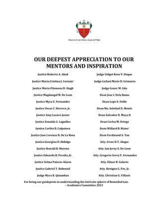 FACULTY OF CIVIL LAW (1734)
OUR DEEPEST APPRECIATION TO OUR
MENTORS AND INSPIRATION
Justice Roberto A. Abad Judge Gidget Rose V. Duque
Justice Maria Cristina J. Cornejo† Judge Leilani Marie D. Grimares
Justice Maria Filomena D. Singh Judge Gener M. Gito
Justice Magdangal M. De Leon Dean Jose I. Dela Rama
Justice Myra V. Fernandez Dean Lope E. Feble
Justice Oscar C. Herrera, Jr. Dean Ma. Soledad D. Mawis
Justice Amy Lazaro-Javier Dean Salvador N. Moya II
Justice Zenaida G. Laguilles Dean Carlos M. Ortega
Justice Carlito B. Calpatura Dean Willard B. Riano†
Justice Jose Lorenzo R. De La Rosa Dean Ferdinand A. Tan
Justice Georgina D. Hidalgo Atty. Irene D.T. Alogoc
Justice Ronald B. Moreno Atty. Ian Jerny E. De Leon
Justice Eduardo B. Peralta, Jr. Atty. Gregorio Gerry F. Fernandez
Justice Selma Palacio-Alaras Atty. Elmar B. Galacio
Justice Gabriel T. Robeniol Atty. Benigno G. Par, Jr.
Judge Myra B. Quiambao Atty. Christian G. Villasis
For being our guideposts in understanding the intricate sphere of Remedial Law.
– Academics Committee 2023
 