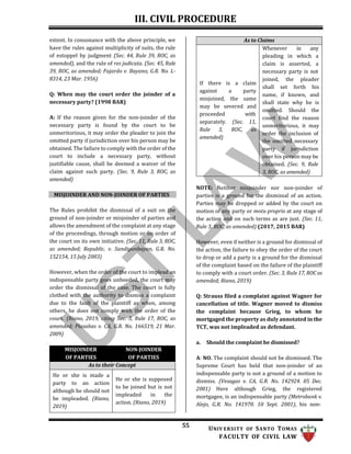 III. CIVIL PROCEDURE
55 UNIV ERSITY OF SANTO TOMAS
FACULTY OF CIVIL LAW
extent. In consonance with the above principle, we
have the rules against multiplicity of suits, the rule
of estoppel by judgment (Sec. 44, Rule 39, ROC, as
amended), and the rule of res judicata. (Sec. 45, Rule
39, ROC, as amended; Fajardo v. Bayano, G.R. No. L-
8314, 23 Mar. 1956)
Q: When may the court order the joinder of a
necessary party? (1998 BAR)
A: If the reason given for the non-joinder of the
necessary party is found by the court to be
unmeritorious, it may order the pleader to join the
omitted party if jurisdiction over his person may be
obtained. The failure to comply with the order of the
court to include a necessary party, without
justifiable cause, shall be deemed a waiver of the
claim against such party. (Sec. 9, Rule 3, ROC, as
amended)
MISJOINDER AND NON-JOINDER OF PARTIES
The Rules prohibit the dismissal of a suit on the
ground of non-joinder or misjoinder of parties and
allows the amendment of the complaint at any stage
of the proceedings, through motion or on order of
the court on its own initiative. (Sec. 11, Rule 3, ROC,
as amended; Republic. v. Sandiganbayan, G.R. No.
152154, 15 July 2003)
However, when the order of the court to implead an
indispensable party goes unheeded, the court may
order the dismissal of the case. The court is fully
clothed with the authority to dismiss a complaint
due to the fault of the plaintiff as when, among
others, he does not comply with the order of the
court. (Riano, 2019, citing Sec. 3, Rule 17, ROC, as
amended; Plasabas v. CA, G.R. No. 166519, 21 Mar.
2009)
As to Claims
Whenever in any
pleading in which a
claim is asserted, a
necessary party is not
If there is a claim
against a party
misjoined, the same
may be severed and
proceeded with
separately. (Sec. 11,
Rule 3, ROC, as
amended)
joined, the pleader
shall set forth his
name, if known, and
shall state why he is
omitted. Should the
court find the reason
unmeritorious, it may
order the inclusion of
the omitted necessary
party if jurisdiction
over his person may be
obtained. (Sec. 9, Rule
3, ROC, as amended)
NOTE: Neither misjoinder nor non-joinder of
parties is a ground for the dismissal of an action.
Parties may be dropped or added by the court on
motion of any party or motu proprio at any stage of
the action and on such terms as are just. (Sec. 11,
Rule 3, ROC, as amended) (2017, 2015 BAR)
However, even if neither is a ground for dismissal of
the action, the failure to obey the order of the court
to drop or add a party is a ground for the dismissal
of the complaint based on the failure of the plaintiff
to comply with a court order. (Sec. 3, Rule 17, ROC as
amended; Riano, 2019)
Q: Strauss filed a complaint against Wagner for
cancellation of title. Wagner moved to dismiss
the complaint because Grieg, to whom he
mortgaged the property as duly annotated in the
TCT, was not impleaded as defendant.
a. Should the complaint be dismissed?
A: NO. The complaint should not be dismissed. The
Supreme Court has held that non-joinder of an
indispensable party is not a ground of a motion to
dismiss. (Vesagas v. CA, G.R. No. 142924. 05 Dec.
2001) Here although Grieg, the registered
mortgagee, is an indispensable party (Metrobank v.
Alejo, G.R. No. 141970. 10 Sept. 2001), his non-
MISJOINDER
OF PARTIES
NON-JOINDER
OF PARTIES
As to their Concept
He or she is made a
party to an action
although he should not
be impleaded. (Riano,
2019)
He or she is supposed
to be joined but is not
impleaded in the
action. (Riano, 2019)
 