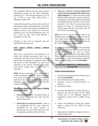 III. CIVIL PROCEDURE
57 UNIV ERSITY OF SANTO TOMAS
FACULTY OF CIVIL LAW
CLAIMS THAT SURVIVE VS. CLAIMS THAT DO
NOT SURVIVE
was completely different from the other portions
individually occupied by the other defendants.
(Valencia, et al. v. The City of Dumaguete, et al., G.R.
No. L-17799, 31 Aug. 1962, citing Berces v.
Villanueva, 25 Phil. 473)
A class suit does not lie in actions for the recovery of
real property where separate portions of the same
parcel are occupied and claimed individually by
different parties, to the exclusion of each other.
(Valencia, et al. v. The City of Dumaguete, et al., G.R.
No. L-17799, 31 Aug. 1962, citing Rallonza v.
Evangelists, 15 Phil. 531)
Examples of class suit are taxpayer’s suit and
stockholder’s derivative suit.
Suits against Entities without Juridical
Personality
When two or more persons not organized as an
entity with juridical personality enter into a
transaction, they may be sued under the name by
which they are generally or commonly known. In
the answer of such defendant, the names and
addresses of the persons composing said entity
must all be revealed. (Sec. 15, Rule 3, ROC, as
amended)
NOTE: Persons associated in an entity without
juridical personality, however, cannot sue under
such name, because, as stated in the Rules, its
authority to be a party is confined only to being a
defendant, as is evident from the words “they may
be sued.” (Riano, 2019)
Effect of the Death of a Party upon a Pending
Action (1999 BAR)
1. Purely personal action – the death of either of
the parties extinguishes the claim and the
action is dismissed.
2. Action that is not purely personal – claim is
not extinguished and the party should be
substituted by his heirs, executor or
administrator. In case of minor heirs, the court
may appoint a guardian ad litem for them.
3. Action for recovery of money arising from
contract and the defendant dies before entry
of final judgment – it shall not be dismissed but
shall instead be allowed to continue until entry
of judgment. A favorable judgment obtained by
the plaintiff shall be enforced in the manner
provided in the rules for prosecuting claims
against the estate of a deceased person as
rovided under Rule 86 of the Rules. (Sec. 20,
Rule 3, ROC, as amended)
NOTE: Since the action survives the death of the
defendant, the case shall not be dismissed and the
Court shall merely order the substitution of the
deceased defendant. (Atty. Sarsaba v. Vda. De Te, G.R.
No. 175910, 30 July 2009) (2014 BAR)
The substitute defendant need not be summoned.
The order of substitution shall be served upon the
parties substituted for the court to acquire
jurisdiction over the substitute party. (Riano, 2019)
If there is notice of death, the court should await the
appointment of a legal representative; otherwise,
subsequent proceedings are void. (1999 BAR)
Claims/Actions that Survive
1. Recovery of contractual money /claims (oral or
written) (1999 BAR);
2. Recovery/protection of property rights;
3. Recovery of real or personal property or
interest;
4. Enforcement of lien;
5. Recovery of damages for an injury to person or
property and suits by reason of the alleged
tortious acts of the defendant (Board of
Liquidators v. Kalaw, G.R. No. L-18805, 14 Aug.
1967);
6. Actions and obligations arising from delicts;
(Aguas v. Llemos, G.R. No. L-18107, 30 Aug.
1962); and
7. Ejectment case. (Tanhueco v. Aguilar, G.R. No. L-
30369, 29 May 1970)
 
