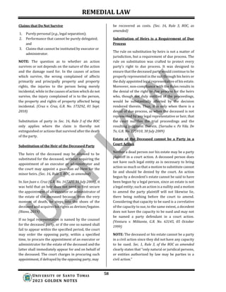 REMEDIAL LAW
58
UNIV ERSITY OF SANTO TOMAS
2023 GOLDEN NOTES
Claims that Do Not Survive
1. Purely personal (e.g., legal separation);
2. Performance that cannot be purely delegated;
and
3. Claims that cannot be instituted by executor or
administrator.
NOTE: The question as to whether an action
survives or not depends on the nature of the action
and the damage sued for. In the causes of action
which survive, the wrong complained of affects
primarily and principally property and property
rights, the injuries to the person being merely
incidental, while in the causes of action which do not
survive, the injury complained of is to the person,
the property and rights of property affected being
incidental. (Cruz v. Cruz, G.R. No. 173292, 01 Sept.
2010)
Substitution of party in Sec. 16, Rule 3 of the ROC
only applies where the claim is thereby not
extinguished or actions that survived after the death
of the party.
Substitution of the Heir of the Deceased Party
The heirs of the deceased may be allowed to be
substituted for the deceased, without requiring the
appointment of an executor or administrator and
the court may appoint a guardian ad litem for the
minor heirs. (Sec. 16, Rule 3, ROC, as amended)
In San Juan v. Cruz (G.R. No. 167321, 31 July 2006), it
was held that an heir does not need to first secure
the appointment of an executor or administrator of
the estate of the deceased because, from the very
moment of death, he steps into the shoes of the
deceased and acquires his rights as devisee/legatee.
(Riano, 2019)
If no legal representative is named by the counsel
for the deceased party, or if the one so named shall
fail to appear within the specified period, the court
may order the opposing party, within a specified
time, to procure the appointment of an executor or
administrator for the estate of the deceased and the
latter shall immediately appear for and on behalf of
the deceased. The court charges in procuring such
appointment, if defrayed by the opposing party, may
be recovered as costs. (Sec. 16, Rule 3, ROC, as
amended)
Substitution of Heirs is a Requirement of Due
Process
The rule on substitution by heirs is not a matter of
jurisdiction, but a requirement of due process. The
rule on substitution was crafted to protect every
party's right to due process. It was designed to
ensure that the deceased party would continue to be
properly represented in the suit through his heirs or
the duly appointed legal representative of his estate.
Moreover, non-compliance with the Rules results in
the denial of the right to due process for the heirs
who, though not duly notified of the proceedings,
would be substantially affected by the decision
rendered therein. Thus, it is only when there is a
denial of due process, as when the deceased is not
represented by any legal representative or heir, that
the court nullifies the trial proceedings and the
resulting judgment therein. (Sarsaba v. Fe Vda. De
Te, G.R. No. 175910, 30 July 2009)
Estate of the Deceased cannot be a Party in a
Court Action
Neither a dead person nor his estate may be a party
plaintiff in a court action. A deceased person does
not have such legal entity as is necessary to bring
action so much so that a motion to substitute cannot
lie and should be denied by the court. An action
begun by a decedent’s estate cannot be said to have
been begun by a legal person, since an estate is not
a legal entity; such an action is a nullity and a motion
to amend the party plaintiff will not likewise lie,
there being nothing before the court to amend.
Considering that capacity to be sued is a correlative
of the capacity to sue, to the same extent, a decedent
does not have the capacity to be sued and may not
be named a party defendant in a court action.
(Ventura v. Militante, G.R. No. 63145, 05 October
1999)
NOTE: The deceased or his estate cannot be a party
in a civil action since they did not have any capacity
to be sued. Sec. 1, Rule 3, of the ROC as amended
clearly states that “only natural or juridical persons,
or entities authorized by law may be parties in a
civil action.”
 