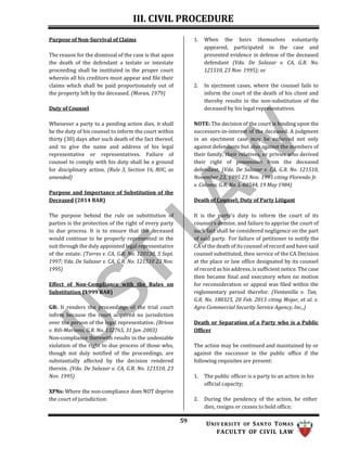 III. CIVIL PROCEDURE
59 UNIV ERSITY OF SANTO TOMAS
FACULTY OF CIVIL LAW
Purpose of Non-Survival of Claims
The reason for the dismissal of the case is that upon
the death of the defendant a testate or intestate
proceeding shall be instituted in the proper court
wherein all his creditors must appear and file their
claims which shall be paid proportionately out of
the property left by the deceased. (Moran, 1979)
Duty of Counsel
Whenever a party to a pending action dies, it shall
be the duty of his counsel to inform the court within
thirty (30) days after such death of the fact thereof,
and to give the name and address of his legal
representative or representatives. Failure of
counsel to comply with his duty shall be a ground
for disciplinary action. (Rule 3, Section 16, ROC, as
amended)
Purpose and Importance of Substitution of the
Deceased (2014 BAR)
1. When the heirs themselves voluntarily
appeared, participated in the case and
presented evidence in defense of the deceased
defendant (Vda. De Salazar v. CA, G.R. No.
121510, 23 Nov. 1995); or
2. In ejectment cases, where the counsel fails to
inform the court of the death of his client and
thereby results in the non-substitution of the
deceased by his legal representatives.
NOTE: The decision of the court is binding upon the
successors-in-interest of the deceased. A judgment
in an ejectment case may be enforced not only
against defendants but also against the members of
their family, their relatives, or privies who derived
their right of possession from the deceased
defendant. (Vda. De Salazar v. CA, G.R. No. 121510,
November 23, 1995 23 Nov. 1995 citing Florendo Jr.
v. Coloma, G.R. No. L-60544, 19 May 1984)
Death of Counsel; Duty of Party Litigant
The purpose behind the rule on substitution of
parties is the protection of the right of every party
to due process. It is to ensure that the deceased
would continue to be properly represented in the
suit through the duly appointed legal representative
of the estate. (Torres v. CA, G.R. No. 120138, 5 Sept.
1997; Vda. De Salazar v. CA, G.R. No. 121510 23 Nov.
1995)
Effect of Non-Compliance with the Rules on
Substitution (1999 BAR)
GR: It renders the proceedings of the trial court
infirm because the court acquired no jurisdiction
over the person of the legal representative. (Brioso
v. Rili-Mariano, G.R. No. 132765, 31 Jan. 2003)
Non-compliance therewith results in the undeniable
violation of the right to due process of those who,
though not duly notified of the proceedings, are
substantially affected by the decision rendered
therein. (Vda. De Salazar v. CA, G.R. No. 121510, 23
Nov. 1995)
XPNs: Where the non-compliance does NOT deprive
the court of jurisdiction:
It is the party's duty to inform the court of its
counsel's demise, and failure to apprise the court of
such fact shall be considered negligence on the part
of said party. For failure of petitioner to notify the
CA of the death of its counsel of record and have said
counsel substituted, then service of the CA Decision
at the place or law office designated by its counsel
of record as his address, is sufficient notice. The case
then became final and executory when no motion
for reconsideration or appeal was filed within the
reglementary period therefor. (Ventanilla v. Tan,
G.R. No. 180325, 20 Feb. 2013 citing Mojar, et al. v.
Agro Commercial Security Service Agency, Inc.,)
Death or Separation of a Party who is a Public
Officer
The action may be continued and maintained by or
against the successor in the public office if the
following requisites are present:
1. The public officer is a party to an action in his
official capacity;
2. During the pendency of the action, he either
dies, resigns or ceases to hold office;
 