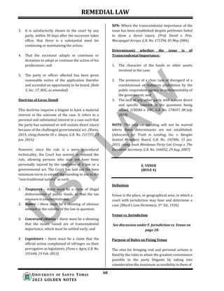 REMEDIAL LAW
60
UNIV ERSITY OF SANTO TOMAS
2023 GOLDEN NOTES
3. It is satisfactorily shown to the court by any
party, within 30 days after the successor takes
office, that there is a substantial need for
continuing or maintaining the action;
4. That the successor adopts or continues or
threatens to adopt or continue the action of his
predecessor; and
5. The party or officer affected has been given
reasonable notice of the application therefor
and accorded an opportunity to be heard. (Rule
3, Sec. 17, ROC, as amended)
Doctrine of Locus Standi
This doctrine requires a litigant to have a material
interest in the outcome of the case. It refers to a
personal and substantial interest in a case such that
the party has sustained or will sustain direct injury
because of the challenged governmental act. (Riano,
2019, citing Osmeña III v. Abaya, G.R. No. 211737, 13
Jan. 2016)
However, since the rule is a mere procedural
technicality, the Court has waived or relaxed the
rule, allowing persons who may not have been
personally injured by the operation of a law or a
governmental act. The Court has laid out the bare
minimum norm to extend the standing to sue to the
“non-traditional suiters” as such:
1. Taxpayers – there must be a claim of illegal
disbursement of public funds, or that the tax
measure is unconstitutional;
2. Voters – there must be a showing of obvious
interest in the validity of the law in question;
3. Concerned citizens – there must be a showing
that the issues raised are of transcendental
importance, which must be settled early; and
4. Legislators – there must be a claim that the
official action complained of infringes on their
prerogative as legislators. (Funa v. Agra, G.R. No.
191644, 19 Feb. 2013)
XPN: Where the transcendental importance of the
issue has been established despite petitioner failed
to show a direct injury. (Prof. David v. Pres.
Macapagal-Arroyo, G.R. No. 171396, 03 May 2006)
Determinants whether the issue is of
Transcendental Importance:
1. The character of the funds or other assets
involved in the case;
2. The presence of a clear case of disregard of a
constitutional or statutory prohibition by the
public respondent agency or instrumentality of
the government; and
3. The lack of any other party with a more direct
and specific interest in the questions being
raised. (CREBA v. ERC, G.R. No. 174697, 08 July
2010)
NOTE: The rule on standing will not be waived
where these determinants are not established.
(Advocates for Truth in Lending, Inc. v. Bangko
Sentral Monetary Board, G.R. No. 192986, 15 Jan.
2013, citing Anak Mindanao Party-List Group v. The
Executive Secretary, G.R. No. 166052, 29 Aug. 2007)
E. VENUE
(RULE 4)
Definition
Venue is the place, or geographical area, in which a
court with jurisdiction may hear and determine a
case. (Black’s Law Dictionary, 5th Ed., 1936)
Venue vs. Jurisdiction
See discussion under F. Jurisdiction vs. Venue on
page 28.
Purpose of Rules on Fixing Venue
The situs for bringing real and personal actions is
fixed by the rules to attain the greatest convenience
possible to the party litigants by taking into
consideration the maximum accessibility to them of
 