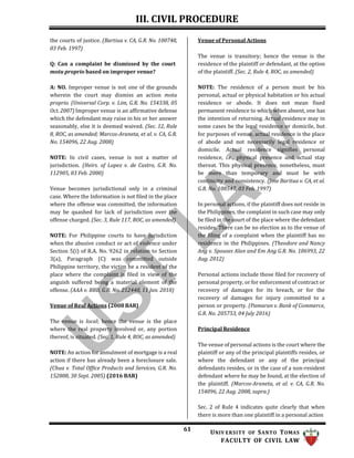III. CIVIL PROCEDURE
61 UNIV ERSITY OF SANTO TOMAS
FACULTY OF CIVIL LAW
the courts of justice. (Bartiua v. CA, G.R. No. 100748,
03 Feb. 1997)
Q: Can a complaint be dismissed by the court
motu proprio based on improper venue?
A: NO. Improper venue is not one of the grounds
wherein the court may dismiss an action motu
proprio. (Universal Corp. v. Lim, G.R. No. 154338, 05
Oct. 2007) Improper venue is an affirmative defense
which the defendant may raise in his or her answer
seasonably, else it is deemed waived. (Sec. 12, Rule
8, ROC, as amended; Marcos-Araneta, et al. v. CA, G.R.
No. 154096, 22 Aug. 2008)
NOTE: In civil cases, venue is not a matter of
jurisdiction. (Heirs. of Lopez v. de Castro, G.R. No.
112905, 03 Feb. 2000)
Venue becomes jurisdictional only in a criminal
case. Where the Information is not filed in the place
where the offense was committed, the information
may be quashed for lack of jurisdiction over the
offense charged. (Sec. 3, Rule 117, ROC, as amended)
NOTE: For Philippine courts to have jurisdiction
when the abusive conduct or act of violence under
Section 5(i) of R.A. No. 9262 in relation to Section
3(a), Paragraph (C) was committed outside
Philippine territory, the victim be a resident of the
place where the complaint is filed in view of the
anguish suffered being a material element of the
offense. (AAA v. BBB, G.R. No. 212448, 11 Jan. 2018)
Venue of Real Actions (2008 BAR)
The venue is local; hence the venue is the place
where the real property involved or, any portion
thereof, is situated. (Sec. 1, Rule 4, ROC, as amended)
NOTE: An action for annulment of mortgage is a real
action if there has already been a foreclosure sale.
(Chua v. Total Office Products and Services, G.R. No.
152808, 30 Sept. 2005) (2016 BAR)
Venue of Personal Actions
The venue is transitory; hence the venue is the
residence of the plaintiff or defendant, at the option
of the plaintiff. (Sec. 2, Rule 4, ROC, as amended)
NOTE: The residence of a person must be his
personal, actual or physical habitation or his actual
residence or abode. It does not mean fixed
permanent residence to which when absent, one has
the intention of returning. Actual residence may in
some cases be the legal residence or domicile, but
for purposes of venue, actual residence is the place
of abode and not necessarily legal residence or
domicile. Actual residence signifies personal
residence, i.e., physical presence and actual stay
thereat. This physical presence, nonetheless, must
be more than temporary and must be with
continuity and consistency. (Jose Baritua v. CA, et al.
G.R. No. 108547, 03 Feb. 1997)
In personal actions, if the plaintiff does not reside in
the Philippines, the complaint in such case may only
be filed in the court of the place where the defendant
resides. There can be no election as to the venue of
the filing of a complaint when the plaintiff has no
residence in the Philippines. (Theodore and Nancy
Ang v. Spouses Alan and Em Ang G.R. No. 186993, 22
Aug. 2012)
Personal actions include those filed for recovery of
personal property, or for enforcement of contract or
recovery of damages for its breach, or for the
recovery of damages for injury committed to a
person or property. (Pamaran v. Bank of Commerce,
G.R. No. 205753, 04 July 2016)
Principal Residence
The venue of personal actions is the court where the
plaintiff or any of the principal plaintiffs resides, or
where the defendant or any of the principal
defendants resides, or in the case of a non-resident
defendant where he may be found, at the election of
the plaintiff. (Marcos-Araneta, et al. v. CA, G.R. No.
154096, 22 Aug. 2008, supra.)
Sec. 2 of Rule 4 indicates quite clearly that when
there is more than one plaintiff in a personal action
 