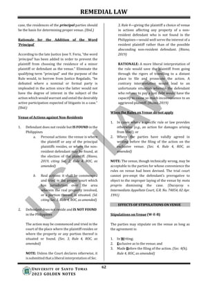REMEDIAL LAW
62
UNIV ERSITY OF SANTO TOMAS
2023 GOLDEN NOTES
case, the residences of the principal parties should
be the basis for determining proper venue. (Ibid.)
Rationale for the Addition of the Word
‘Principal’
According to the late Justice Jose Y. Feria, “the word
‘principal’ has been added in order to prevent the
plaintiff from choosing the residence of a minor
plaintiff or defendant as the venue.” Eliminate the
qualifying term “principal” and the purpose of the
Rule would, to borrow from Justice Regalado, “be
defeated where a nominal or formal party is
impleaded in the action since the latter would not
have the degree of interest in the subject of the
action which would warrant and entail the desirably
active participation expected of litigants in a case.”
(Ibid.)
Venue of Actions against Non-Residents
1. Defendant does not reside but IS FOUND in the
Philippines
a. Personal actions: the venue is where
the plaintiff or any of the principal
plaintiffs resides, or where the non-
resident defendant may be found, at
the election of the plaintiff. (Riano,
2019, citing Sec. 2, Rule 4, ROC, as
amended)
b. Real actions: it shall be commenced
and tried in the proper court which
has jurisdiction over the area
wherein the real property involved,
or a portion thereof, is situated. (Id.
citing Sec. 1, Rule 4, ROC, as amended)
2. Defendant does not reside and IS NOT FOUND
in the Philippines
The action may be commenced and tried in the
court of the place where the plaintiff resides or
where the property or any portion thereof is
situated or found. (Sec. 3, Rule 4, ROC, as
amended)
NOTE: Unless the Court declares otherwise, it
is submitted that a liberal interpretation of Sec.
3, Rule 4—giving the plaintiff a choice of venue
in actions affecting any property of a non-
resident defendant who is not found in the
Philippines—would well serve the interest of a
resident plaintiff rather than of the possible
absconding non-resident defendant. (Riano,
2019)
RATIONALE: A more liberal interpretation of
the rule would save the plaintiff from going
through the rigors of travelling to a distant
place to file and prosecute the action. A
contrary interpretation would lead to an
unfortunate situation wherein the defendant
who refuses to pay a just debt would have the
capacity to cause so much inconvenience to an
aggrieved plaintiff. (Riano, 2019)
When the Rules on Venue do not apply
1. In cases where a specific rule or law provides
otherwise (e.g., an action for damages arising
from libel); or
2. Where the parties have validly agreed in
writing before the filing of the action on the
exclusive venue. (Sec. 4, Rule 4, ROC, as
amended)
NOTE: The venue, though technically wrong, may be
acceptable to the parties for whose convenience the
rules on venue had been devised. The trial court
cannot pre-empt the defendant’s prerogative to
object to the improper laying of the venue by motu
proprio dismissing the case. (Dacoycoy v.
Intermediate Appellate Court, G.R. No. 74854, 02 Apr.
1991)
EFFECTS OF STIPULATIONS ON VENUE
Stipulations on Venue (W-E-B)
The parties may stipulate on the venue as long as
the agreement is:
1. In Writing;
2. Exclusive as to the venue; and
3. Made Before the filing of the action. (Sec. 4(b),
Rule 4, ROC, as amended)
 