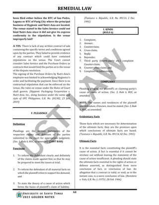 REMEDIAL LAW
64
UNIV ERSITY OF SANTO TOMAS
2023 GOLDEN NOTES
1. KINDS
(RULE 6)
been filed either before the RTC of San Pedro,
Laguna or RTC of Pasig City where the principal
business of Hygienic and Nutri-Asia are located.
The venue stated in the Sales Invoice could not
bind Nutri-Asia since it did not give its express
conformity to the stipulation. Is the venue
improperly laid?
A: YES. There is lack of any written contract of sale
containing the specific terms and conditions agreed
upon by the parties. They failed to provide evidence
of any contract which could have contained
stipulations on the venue. The Court cannot
consider Sales Invoice and the Purchase Orders as
contracts that would bind the parties as to the venue
of the dispute resolution.
The signing of the Purchase Orders by Nutri-Asia’s
employee was limited to acknowledging Hygienics’s
order and facilitating the payment. Since there is no
contractual stipulation that can be enforced on the
venue, the rules on venue under the Rules of Court
shall govern. (Hygienic Packaging Corporation v.
Nutri-Asia, Inc., doing business under the name and
style of UFC Philippines, G.R. No. 201302, 23 Jan.
2019)
F. PLEADINGS
(Tantuico v. Republic, G.R. No. 89114, 2 Dec.
1991)
1. Complaint;
2. Answer;
3. Counterclaim;
4. Cross-claim;
5. Reply;
6. Rejoinder;
7. Third party (fourth-party etc.) complaint
Counter-claim;
8. Counter-cross-claim; and
9. Complaint-in-intervention.
COMPLAINT
Pleading alleging the plaintiff’s or claiming party’s
cause or cause of action. (Sec. 3, Rule 6, ROC, as
amended)
NOTE: The names and residences of the plaintiff
and defendant, if known, must be stated. (Sec. 3, Rule
6, ROC, as amended)
Evidentiary Facts
Definition
Pleadings are the written statements of the
respective claims and defenses of the parties
submitted to the court for appropriate judgment.
(Sec. 1, Rule 6, ROC, as amended) (2007 BAR)
Functions
1. To inform the defendant clearly and definitely
of the claims made against him so that he may
be prepared to meet the issues at trial;
2. To inform the defendant of all material facts on
which the plaintiff relies to support his demand;
and
3. To state the theory of a cause of action which
forms the bases of plaintiff’s claim of liability.
Those facts which are necessary for determination
of the ultimate facts; they are the premises upon
which conclusions of ultimate facts are based.
(Tantuico v. Republic, G.R. No. 89114, 02 Dec. 1991)
Ultimate Facts
It is the essential facts constituting the plaintiff's
cause of action. A fact is essential if it cannot be
stricken out without leaving the statement of the
cause of action insufficient. A pleading should state
the ultimate facts essential to the rights of action or
defense asserted, as distinguished from mere
conclusion of fact, or conclusion of law. An
allegation that a contract is valid, or void, as in the
instant case, is a mere conclusion of law. (Remitere
v. Yulo, G.R. No. L-19751, 28 Feb. 1966)
 