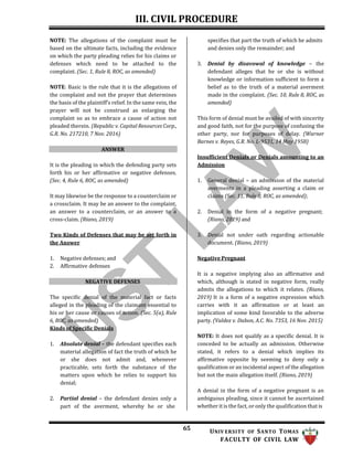 III. CIVIL PROCEDURE
65 UNIV ERSITY OF SANTO TOMAS
FACULTY OF CIVIL LAW
NOTE: The allegations of the complaint must be
based on the ultimate facts, including the evidence
on which the party pleading relies for his claims or
defenses which need to be attached to the
complaint. (Sec. 1, Rule 8, ROC, as amended)
NOTE: Basic is the rule that it is the allegations of
the complaint and not the prayer that determines
the basis of the plaintiff’s relief. In the same vein, the
prayer will not be construed as enlarging the
complaint so as to embrace a cause of action not
pleaded therein. (Republic v. Capital Resources Corp.,
G.R. No. 217210, 7 Nov. 2016)
ANSWER
It is the pleading in which the defending party sets
forth his or her affirmative or negative defenses.
(Sec. 4, Rule 6, ROC, as amended)
It may likewise be the response to a counterclaim or
a crossclaim. It may be an answer to the complaint,
an answer to a counterclaim, or an answer to a
cross-claim. (Riano, 2019)
Two Kinds of Defenses that may be set forth in
the Answer
1. Negative defenses; and
2. Affirmative defenses
NEGATIVE DEFENSES
The specific denial of the material fact or facts
alleged in the pleading of the claimant essential to
his or her cause or causes of action. (Sec. 5(a), Rule
6, ROC, as amended)
Kinds of Specific Denials
1. Absolute denial – the defendant specifies each
material allegation of fact the truth of which he
or she does not admit and, whenever
practicable, sets forth the substance of the
matters upon which he relies to support his
denial;
2. Partial denial – the defendant denies only a
part of the averment, whereby he or she
specifies that part the truth of which he admits
and denies only the remainder; and
3. Denial by disavowal of knowledge – the
defendant alleges that he or she is without
knowledge or information sufficient to form a
belief as to the truth of a material averment
made in the complaint. (Sec. 10, Rule 8, ROC, as
amended)
This form of denial must be availed of with sincerity
and good faith, not for the purpose of confusing the
other party, nor for purposes of delay. (Warner
Barnes v. Reyes, G.R. No. L-9531, 14 May 1958)
Insufficient Denials or Denials amounting to an
Admission
1. General denial – an admission of the material
averments in a pleading asserting a claim or
claims (Sec. 11, Rule 8, ROC, as amended);
2. Denial in the form of a negative pregnant;
(Riano, 2019) and
3. Denial not under oath regarding actionable
document. (Riano, 2019)
Negative Pregnant
It is a negative implying also an affirmative and
which, although is stated in negative form, really
admits the allegations to which it relates. (Riano,
2019) It is a form of a negative expression which
carries with it an affirmation or at least an
implication of some kind favorable to the adverse
party. (Valdez v. Dabon, A.C. No. 7353, 16 Nov. 2015)
NOTE: It does not qualify as a specific denial. It is
conceded to be actually an admission. Otherwise
stated, it refers to a denial which implies its
affirmative opposite by seeming to deny only a
qualification or an incidental aspect of the allegation
but not the main allegation itself. (Riano, 2019)
A denial in the form of a negative pregnant is an
ambiguous pleading, since it cannot be ascertained
whether it is the fact, or only the qualification that is
 