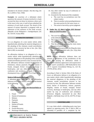 REMEDIAL LAW
66
UNIV ERSITY OF SANTO TOMAS
2023 GOLDEN NOTES
intended to be denied. (Galofa v. Nee Bon Sing, G.R.
No. L-22018, 17 Jan. 1968)
Example: An assertion of a defendant which
questions the amount of money involved in a bank
account but does not deny its existence, when such
is the issue in the case, is said to have admitted the
existence of such bank account. The denial of the
amount of money deposited is pregnant with an
admission of the existence of the bank account.
(Republic of the Philippines v. Sandiganbayan, G.R.
No. 152154, 15 July 2003)
AFFIRMATIVE DEFENSES
It is an allegation of a new matter which, while
hypothetically admitting the material allegations in
the pleading of the claimant, would nevertheless
prevent or bar recovery by him or her. (Sec. 5(b),
Rule 6, ROC, as amended)
An affirmative defense is an allegation of a new
matter which, while hypothetically admitting the
material allegations in the pleading of the claimant,
would nevertheless prevent or bar recovery by him.
The affirmative defenses include fraud, statute of
limitations, release, payment, illegality, statute of
frauds, estoppel, former recovery, discharge in
bankruptcy, and any other matter by way of
confession and avoidance. (Delgado v. GQ Realty
Development Corp., G.R. No. 241774, 25 Sept. 2019)
Kinds of Affirmative Defenses
A defendant shall raise his or her affirmative
defenses in his or her answer, which shall be limited
to the following
A. Under Sec. 5(b), Rule 6, 2019 Revised Rules on
Civil Procedure
1. Fraud;
2. Statute of Limitations;
3. Release;
4. Payment;
5. Illegality;
6. Statute of Frauds;
7. Estoppel;
8. Former Recovery;
9. Discharge of Bankruptcy;
10. Any other matter by way of confession or
avoidance; and
11. Grounds for the dismissal of the complaint:
a. The court has no jurisdiction over the
subject matter;
b. There is another action pending between
the same parties for the same cause; or
c. The action is barred by a prior judgment.
B. Under Sec. 12, Rule 8 of the 2019 Revised
Rules on Civil Procedure
1. The court has no jurisdiction over the person
of the defending party;
2. The venue is improperly laid;
3. The plaintiff has no legal capacity to sue;
4. That the pleading asserting the claim states
no cause of action; and
5. That a condition precedent for filing the claim
has not been complied with. (Sec. 12(a), Rule
8, ROC, as amended)
NOTE: Raising affirmative defenses does not
amount to acceptance of the jurisdiction of the
court, but praying for affirmative reliefs is
considered voluntary appearance and acquiescence
to the court’s jurisdiction. (NM Rothschild & Sons
Ltd. V. Lepanto Consolidated Mining Co., G.R. No.
175799, 28 Nov. 2011)
According to Rule 6, Section 5(b) of the Rules of
Court, an affirmative defense is an allegation of a
new matter which, while hypothetically admitting
the material allegations in the pleading of the
claimant, would nevertheless prevent or bar
recovery by him. The affirmative defenses include
fraud, statute of limitations, release, payment,
illegality, statute of frauds, estoppel, former
recovery, discharge in bankruptcy, and any other
matter by way of confession and avoidance.
(Francisco Delgado, represented by Jose Mari
Delgado v. GQ Realty Corp. G.R. No. 241774, 25 Sept.
2019)
COUNTERCLAIMS
It is any claim which a defending party may have
against an opposing party. (Sec. 6, Rule 6, ROC, as
amended) It partakes of a complaint by the
 