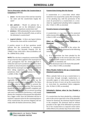 REMEDIAL LAW
68
UNIV ERSITY OF SANTO TOMAS
2023 GOLDEN NOTES
Test to Determine whether the Counterclaim is
Compulsory (I-R-E-L)
1. Issues – Are the issues of fact and law raised by
the claim and the counterclaim largely the
same?
2. Res judicata – Would res judicata bar a
subsequent suit on the defendant’s claims,
absent the compulsory counterclaim rule?
3. Evidence – Will substantially the same evidence
support or refute the plaintiff’s claim, as well as
the defendant’s counterclaim?
4. Logical relation – Is there any logical relation
between the claim and the counterclaim?
A positive answer to all four questions would
indicate that the counterclaim is compulsory.
(Buncayao v. Fort Ilocandia Property, G.R. No.
170483, 19 Apr. 2010; GSIS v. Heirs of Caballero, G.R.
No. 158090, 04 Oct. 2010)
NOTE: The rule that a compulsory counterclaim not
set up is barred, when applied to the municipal trial
court, presupposes that the amount involved is
within the said court’s jurisdiction. Otherwise, there
would be an absurd situation where a claim must be
filed with the municipal court which it is prohibited
from taking cognizance of, being beyond its
jurisdiction. (Calo v. Ajax International, Inc., G.R. No.
L-22485, 13 Mar. 1968)
For, even if the counterclaim in excess of the amount
cognizable by the inferior court is set up, the
defendant cannot obtain positive relief. The Rules
allow this only for the defendant to prevent the
plaintiff from recovering from him. This means that
should the court find both plaintiff’s complaint and
defendant's counterclaim (for an amount exceeding
said court's jurisdiction) meritorious, it will simply
dismiss the complaint on the ground that defendant
has a bigger credit. Since the defendant still has to
institute a separate action for the remaining balance
of his counterclaim, the previous litigation did not
really settle all related controversies. (Ibid.)
Counterclaim Arising after the Answer
A counterclaim or a cross-claim which either
matured or was acquired by a party after serving his
or her pleading may, with the permission of the
court, be presented as a counterclaim or a cross-
claim by supplemental pleading before judgment.
(Sec. 9, Rule 11, ROC, as amended)
Period to Answer a Counterclaim
A counterclaim or cross-claim must be answered
within twenty (20) calendar days from service. (Sec.
4, Rule 11, ROC, as amended)
Effect on Counterclaim when Complaint is
Dismissed
Notwithstanding the dismissal of the action, the
counterclaim shall not be dismissed in the following
instances:
1. If a counterclaim has been pleaded by the
defendant prior to the service upon him or her
of the plaintiff’s motion to dismiss (Sec. 2, Rule
17, ROC, as amended); and
2. If the dismissal is due to the fault of the plaintiff.
(Sec. 3, Rule 17, ROC, as amended)
When Pleader Failed to Set up a Counterclaim
(Omitted Counterclaim)
When a pleader fails to set up a counterclaim or a
cross-claim through oversight, inadvertence, or
excusable neglect, or when justice requires, he or
she may, by leave of court, set up the counterclaim
or cross-claim by amendment before judgment.
(Sec. 10, Rule 11, ROC, as amended)
Defendant’s Options when he has Pleaded a
Counterclaim
If a counterclaim has been pleaded by a defendant
prior to the service upon him or her of the plaintiff’s
motion for dismissal, the dismissal shall be limited
to the complaint. The dismissal shall be without
prejudice to the right of the defendant to prosecute
his or her counterclaim in a separate action unless
within fifteen (15) calendar days from notice of the
 