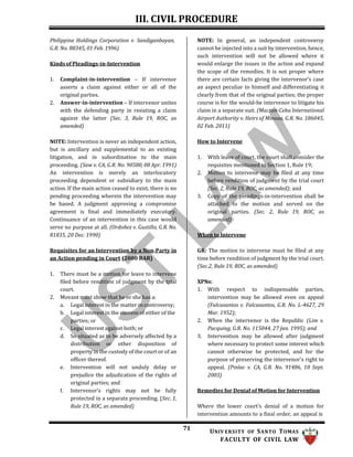 III. CIVIL PROCEDURE
71 UNIV ERSITY OF SANTO TOMAS
FACULTY OF CIVIL LAW
Philippine Holdings Corporation v. Sandiganbayan,
G.R. No. 88345, 01 Feb. 1996)
Kinds of Pleadings-in-Intervention
1. Complaint-in-intervention – If intervenor
asserts a claim against either or all of the
original parties.
2. Answer-in-intervention – If intervenor unites
with the defending party in resisting a claim
against the latter (Sec. 3, Rule 19, ROC, as
amended)
NOTE: Intervention is never an independent action,
but is ancillary and supplemental to an existing
litigation, and in subordination to the main
proceeding. (Saw v. CA, G.R. No. 90580, 08 Apr. 1991)
An intervention is merely an interlocutory
proceeding dependent or subsidiary to the main
action. If the main action ceased to exist, there is no
pending proceeding wherein the intervention may
be based. A judgment approving a compromise
agreement is final and immediately executory.
Continuance of an intervention in this case would
serve no purpose at all. (Ordoñez v. Gustillo, G.R. No.
81835, 20 Dec. 1990)
Requisites for an Intervention by a Non-Party in
an Action pending in Court (2000 BAR)
1. There must be a motion for leave to intervene
filed before rendition of judgment by the trial
court.
2. Movant must show that he or she has a:
a. Legal interest in the matter in controversy;
b. Legal interest in the success of either of the
parties; or
c. Legal interest against both; or
d. So situated as to be adversely affected by a
distribution or other disposition of
property in the custody of the court or of an
officer thereof.
e. Intervention will not unduly delay or
prejudice the adjudication of the rights of
original parties; and
f. Intervenor’s rights may not be fully
protected in a separate proceeding. (Sec. 1,
Rule 19, ROC, as amended)
NOTE: In general, an independent controversy
cannot be injected into a suit by intervention, hence,
such intervention will not be allowed where it
would enlarge the issues in the action and expand
the scope of the remedies. It is not proper where
there are certain facts giving the intervenor’s case
an aspect peculiar to himself and differentiating it
clearly from that of the original parties; the proper
course is for the would-be intervenor to litigate his
claim in a separate suit. (Mactan-Cebu International
Airport Authority v. Heirs of Minoza, G.R. No. 186045,
02 Feb. 2011)
How to Intervene
1. With leave of court, the court shall consider the
requisites mentioned in Section 1, Rule 19;
2. Motion to intervene may be filed at any time
before rendition of judgment by the trial court
(Sec. 2, Rule 19, ROC, as amended); and
3. Copy of the pleadings-in-intervention shall be
attached to the motion and served on the
original parties. (Sec. 2, Rule 19, ROC, as
amended)
When to Intervene
GR: The motion to intervene must be filed at any
time before rendition of judgment by the trial court.
(Sec.2, Rule 19, ROC, as amended)
XPNs:
1. With respect to indispensable parties,
intervention may be allowed even on appeal
(Falcasantos v. Falcasantos, G.R. No. L-4627, 29
Mar. 1952);
2. When the intervenor is the Republic (Lim v.
Pacquing, G.R. No. 115044, 27 Jan. 1995); and
3. Intervention may be allowed after judgment
where necessary to protect some interest which
cannot otherwise be protected, and for the
purpose of preserving the intervenor’s right to
appeal. (Pinlac v. CA, G.R. No. 91486, 10 Sept.
2003)
Remedies for Denial of Motion for Intervention
Where the lower court’s denial of a motion for
intervention amounts to a final order, an appeal is
 