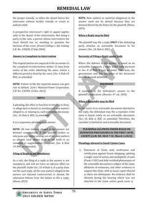 REMEDIAL LAW
72
UNIV ERSITY OF SANTO TOMAS
2023 GOLDEN NOTES
REPLY
PLEADINGS ALLOWED UNDER RULES ON
EXPEDITED PROCEDURES IN THE FIRST LEVEL
COURTS (A.M. NO. 08-8-7-SC, March 1,2022)
the proper remedy, as when the denial leaves the
intervenor without further remedy or resort to
judicial relief.
A prospective intervenor’s right to appeal applies
only to the denial of his intervention. Not being a
party to the case, a person whose intervention the
court denied has no standing to question the
decision of the court. (Foster-Gallego v. Sps. Galang,
G.R. No. 130228, 27 July 2004)
Answer to Complaint-in-Intervention
NOTE: New matters or material allegations in the
answer need not be denied because they are
deemed denied by the Rules for the plaintiff. (Riano,
2019)
When a Reply may be filed
The plaintiff may file a reply ONLY if the defending
party attaches an actionable document to his
answer. (Sec. 10, Rule 6, ROC)
Necessity of Filing a Reply under Oath
The original parties are required to file an answer to
the complaint-in-intervention within 15 days from
notice of the order admitting the same, unless a
different period is fixed by the court. (Sec. 4, Rule19,
ROC, as amended)
NOTE: Failure to file the required answer can give
rise to default. (Lim v. National Power Corporation,
G.R. No. 178789, 14 Nov. 2012)
A pleading, the office or function of which is to deny,
or allege facts in denial, or avoidance of new matters
alleged in, or relating to, said actionable document.
(Sec. 10, Rule 6, ROC, as amended)
It is a responsive pleading to an answer.
NOTE: All new matters alleged in the answer are
deemed controverted. If the plaintiff wishes to
interpose any claims arising out of the new matters
so alleged, such claims shall be set forth in an
amended or supplemental complaint. (Sec. 4, Rule
19, ROC, as amended)
Filing of Reply is not Mandatory
As a rule, the filing of a reply to the answer is not
mandatory and will not have an adverse effect on
the plaintiff. Under Sec. 10 of Rule 6, if a party does
not file such reply, all the new matters alleged in the
answer are deemed controverted or denied. No
admission follows from the failure to file a reply.
(Riano, 2019)
Where the defense in the answer is based on an
actionable document, a reply under oath pursuant
to Sec. 8 of Rule 8 may be made. Otherwise, the
genuineness and due execution of the document
shall be deemed admitted.
REJOINDER
A rejoinder is the defendant’s answer to the
plaintiff’s replication. (Bouvier, 6th ed., 1856)
When a Rejoinder may be filed
In the event of an actionable document attached to
the reply, the defendant may file a rejoinder if the
same is based solely on an actionable document.
(Sec. 10, Rule 6, ROC, as amended) Therefore, the
rejoinder is limited to said actionable document.
Pleadings allowed in Small Claims Cases
1. Statement of Claim with verification and
certification against forum shopping, splitting
a single cause of action, and multiplicity of suits
(Form 1-SSC) and duly certified photocopies of
the actionable document/s subject of the claim,
affidavits of witnesses, and other evidence to
support the claim, with as many copies thereof
as there are defendants. No evidence shall be
allowed during the hearing which was not
attached to the claim unless good cause is
 